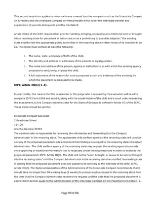 Page169 of 306
This second restriction applies to minors who are covered by other compacts such as the Interstate Compact
on Juveniles and the Interstate Compact on Mental Health which cover the interstate transfer and
supervision of juvenile delinquents and the mentally ill.
Article III(b) of the ICPC requires that prior to "sending, bringing, or causing any child to be sent or brought
into a receiving state for placement in foster care or as a preliminary to possible adoption," the sending
state shall furnish the appropriate public authorities in the receiving state written notice of its intention to do
so. The notice must contain at least the following:
1. The name, date, and place of birth of the child.
1. The identity and address or addresses of the parents or legal guardian.
1. The name and address of the person, agency or institution to or with which the sending agency
proposes to send, bring, or place the child.
1. A full statement of the reasons for such a proposed action and evidence of the authority by
which the placement is proposed to be made.
ICPC, Article III(b)(1-4).
In practicality, this means that the caseworker or the judge who is requesting the evaluation will ne ed to
complete ICPC Form 100A and send it, along with the social history of the child and a court order requesting
the assessment, to the Compact Administrator for the State of Georgia as defined in Article VII of the ICPC.
These items should be sent to:
Interstate Compact Specialist
2 Peachtree Street
12-100
Atlanta, Georgia 30303
The administrator is responsible for reviewing the information and forwarding it to the Compact
Administrator in the receiving state. The appropriate child welfare agency in the receiving state will conduct
a study of the proposed placement site and record their findings in a report to the receiving state's Compact
Administrator. The child welfare agency of the receiving state may request the sending agency to provide
any supporting or additional information that is necessary under the circumstances in order to evaluate the
proposed placement. ICPC, Article III(c). The child will not be "sent, brought, or cause to be sent or brought
into the receiving state" until the Compact Administrator in the receiving state has notified the sending state
in writing that the proposed placement does not appear to be contrary to the interests of the child. ICPC,
Article III(d). The National Association of the Administrators of the Interstate Compact recommends that it
should take no longer than 30 working days (6 weeks) to process such a request in the receiving state from
the time that the Compact Administrator receives the request until the date that the proposed placement is
approved or denied. Guide to the Administration of the Interstate Compact on the Placement of Children, p.
 