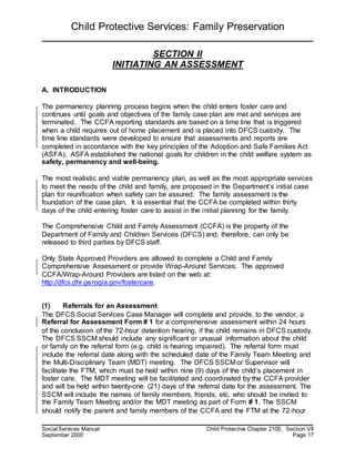 Child Protective Services: Family Preservation
Social Services Manual Child Protective Chapter 2100, Section VII
September 2000 Page 17
SECTION II
INITIATING AN ASSESSMENT
A. INTRODUCTION
The permanency planning process begins when the child enters foster care and
continues until goals and objectives of the family case plan are met and services are
terminated. The CCFA reporting standards are based on a time line that is triggered
when a child requires out of home placement and is placed into DFCS custody. The
time line standards were developed to ensure that assessments and reports are
completed in accordance with the key principles of the Adoption and Safe Families Act
(ASFA). ASFA established the national goals for children in the child welfare system as
safety, permanency and well-being.
The most realistic and viable permanency plan, as well as the most appropriate services
to meet the needs of the child and family, are proposed in the Department’s initial case
plan for reunification when safety can be assured. The family assessment is the
foundation of the case plan. It is essential that the CCFA be completed within thirty
days of the child entering foster care to assist in the initial planning for the family.
The Comprehensive Child and Family Assessment (CCFA) is the property of the
Department of Family and Children Services (DFCS) and, therefore, can only be
released to third parties by DFCS staff.
Only State Approved Providers are allowed to complete a Child and Family
Comprehensive Assessment or provide Wrap-Around Services. The approved
CCFA/Wrap-Around Providers are listed on the web at:
http://dfcs.dhr.gerogia.gov/fostercare.
(1) Referrals for an Assessment
The DFCS Social Services Case Manager will complete and provide, to the vendor, a
Referral for Assessment Form # 1 for a comprehensive assessment within 24 hours
of the conclusion of the 72-hour detention hearing, if the child remains in DFCS custody.
The DFCS SSCM should include any significant or unusual information about the child
or family on the referral form (e.g. child is hearing impaired). The referral form must
include the referral date along with the scheduled date of the Family Team Meeting and
the Multi-Disciplinary Team (MDT) meeting. The DFCS SSCM or Supervisor will
facilitate the FTM, which must be held within nine (9) days of the child’s placement in
foster care. The MDT meeting will be facilitated and coordinated by the CCFA provider
and will be held within twenty-one (21) days of the referral date for the assessment. The
SSCM will include the names of family members, friends, etc. who should be invited to
the Family Team Meeting and/or the MDT meeting as part of Form # 1. The SSCM
should notify the parent and family members of the CCFA and the FTM at the 72-hour
 