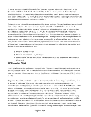 Page170 of 306
7. These procedures allow the fulfillment of two important purposes of the Interstate Compact on the
Placement of Children. First, the state from which the child is sent is provided with the most complete
information on which to evaluate a proposed placement before it is made. Second, the state to which the
child is sent will have a full opportunity to ascertain the circumstances of the proposed placement in order to
assure adequate protection for the child. ICPC, Article I.
The length of time required to approve an interstate transfer under the Compact has sparked a great deal of
debate about reforming this procedure in recent years. Article VII of the ICPC allows the Compact
Administrators in each state, acting jointly, to establish rules and regulations to allow for the purposes of
the act to be carried out more effectively. In 1996, The Association of Administrators for the ICPC, in
coordination with the National Council of Juvenile and Family Court Judges and the National Association of
Public Child Welfare Administrators, established Regulation 7 which provides for the "Priority Placement" of
children across state lines in certain circumstances. Regulation 7 is an effort to address some of the time
delays that were experienced in many states trying to place children across state lines. Priority Placement
procedures are now applicable if the proposed placement is with a parent, step-parent, grandparent, adult
brother or sister, adult uncle or aunt and:
1. the child is under two; or
1. the child is in an emergency shelter; or
1. the court finds the child has spent a substantial amount of time in the home of the proposed
placement.
ICPC Regulation 7.1(a).
The Priority Placement procedures can also be invoked if the receiving state Compact Administrator has a
properly completed ICPC-100A and the necessary supporting documentation for over thirty (30) business
days but has not provided notice as to whether the placement will be approved or denied. ICPC, Regulation
7.1(b).
Regulation 7 establishes a strict time table for the completion of each step in the process of placing a child
in a facility or foster care home across state lines. If a juvenile court judge determines that the
circumstances warrant a priority placement, he/she should sign an order to that effect and forward it within
two (2) business days to the sending agency (the local county DFCS office). The county department has
three (3) business days to transmit the order along with a completed ICPC-100A and the supporting
documentation to the Georgia Compact Administrators. Within two (2) business days the Compact
Administrator should send the priority placement request and supporting documentation to the receiving
state's Compact Administrator by overnight mail. The receiving state's child welfare department has (20)
business days from this date to send to the Compact Administrator for the receiving state the evaluation of
the proposed placement. The Compact Administrator in the receiving state will return the necessary
documentation with a notice of approval or denial to the sending state's Compact Administrator by fax. The
 