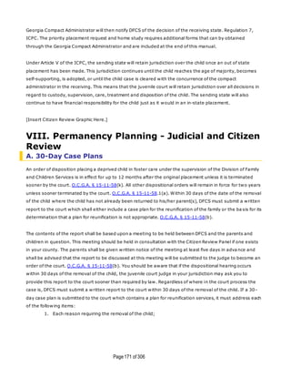 Page171 of 306
Georgia Compact Administrator will then notify DFCS of the decision of the receiving state. Regulation 7,
ICPC. The priority placement request and home study requires additional forms that can by obtained
through the Georgia Compact Administrator and are included at the end of this manual.
Under Article V of the ICPC, the sending state will retain jurisdiction over the child once an out of state
placement has been made. This jurisdiction continues until the child reaches the age of majority, becomes
self-supporting, is adopted, or until the child case is cleared with the concurrence of the compact
administrator in the receiving. This means that the juvenile court will retain jurisdiction over all decisions in
regard to custody, supervision, care, treatment and disposition of the child. The sending state will also
continue to have financial responsibility for the child just as it would in an in-state placement.
[Insert Citizen Review Graphic Here.]
VIII. Permanency Planning - Judicial and Citizen
Review
A. 30-Day Case Plans
An order of disposition placing a deprived child in foster care under the supervision of the Division of Family
and Children Services is in effect for up to 12 months after the original placement unless it is terminated
sooner by the court. O.C.G.A. § 15-11-58(k). All other dispositional orders will remain in force for two years
unless sooner terminated by the court. O.C.G.A. § 15-11-58.1(a). Within 30 days of the date of the removal
of the child where the child has not already been returned to his/her parent(s), DFCS must submit a written
report to the court which shall either include a case plan for the reunification of the family or the ba sis for its
determination that a plan for reunification is not appropriate. O.C.G.A. § 15-11-58(b).
The contents of the report shall be based upon a meeting to be held between DFCS and the parents and
children in question. This meeting should be held in consultation with the Citizen Review Panel if one exists
in your county. The parents shall be given written notice of the meeting at least five days in adva nce and
shall be advised that the report to be discussed at this meeting will be submitted to the judge to become an
order of the court. O.C.G.A. § 15-11-58(b). You should be aware that if the dispositional hearing occurs
within 30 days of the removal of the child, the juvenile court judge in your jurisdiction may ask you to
provide this report to the court sooner than required by law. Regardless of where in the court process the
case is, DFCS must submit a written report to the court within 30 days of the removal of the child. If a 30-
day case plan is submitted to the court which contains a plan for reunification services, it must address each
of the following items:
1. Each reason requiring the removal of the child;
 