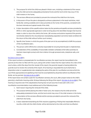 Page172 of 306
1. The purpose for which the child was placed in foster care, including a statement of the reason
why the child cannot be adequately protected at home and the harm which may occur if the
child remains in the home;
2. The services offered and provided to prevent the removal of the child from the home;
1. A discussion of how the plan is designed to achieve a placement in the least restrictive, most
family-like setting available and in close proximity to the home of the parents, consistent with
the best interests and special needs of the child;
1. A clear description of the specific actions taken by the parents and specific services provided by
DFCS or other appropriate agencies in order to bring about the identified changes that must be
made in order to return the child to the home. (All services and actions required of the parents
not directly related to the circumstances necessitating separation cannot be made conditions for
the return of the child without further court review);
1. Specific time frames in which the goals of the plan are to be accomplished to fulfill the purpose
of the reunification plan;
1. The person within DFCS who is directly responsible for ensuring that the plan is implemented;
1. Consideration of the availability of reasonable visitation schedules which allow parent(s) to
maintain meaningful contact with their children through personal visits, telephone calls, and
letters.
O.C.G.A. § 15-11-58(c).
If the report contains a proposed plan for reunification services, the report must be transmitted to the
parents at the time it is filed with the court, along with written notice that the report will be the order of the
court unless, within five days from the receipt of the report, the parents request a hearing before the
juvenile court to review the contents of the report. If no hearing is requested the court shall enter a
disposition order or supplemental order adopting the parts of the plan for reunification services which the
court finds appropriate and specifying what must be accomplished by all parties before reunification of the
family can be granted. O.C.G.A. § 15-11-58(l).
If the report does not contain a plan for reunification services, the court, after proper notice to the child's
parent(s), shall hold a hearing within 30 days following the filing of the report. O.C.G.A. § 15-11-58(e). This
hearing is required even if the adjudicatory hearing has not yet occurred. A case plan with a non-
reunification recommendation must address each of the following issues:
1. Each reason requiring the removal of the child;
1. The purpose behind placing the child in foster care, the reasons why the child cannot be
adequately protected at home, and the harm which may occur if the child remains in the home;
1. A description of the services offered and the services provided to prevent the removal of the
child from the home;
1. A clear statement describing all of the reasons supporting a finding that reasonable efforts to
reunify a child with the child's family will be detrimental to the child, and that reunification
 