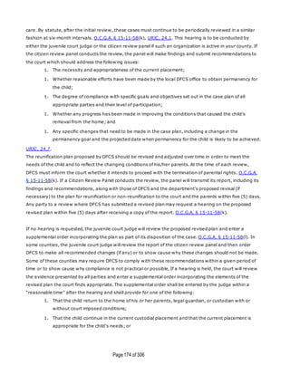 Page174 of 306
care. By statute, after the initial review, these cases must continue to be periodically reviewed in a similar
fashion at six-month intervals. O.C.G.A. § 15-11-58(k), URJC, 24.1. This hearing is to be conducted by
either the juvenile court judge or the citizen review panel if such an organization is active in your county. If
the citizen review panel conducts the review, the panel will make findings and submit recommendations to
the court which should address the following issues:
1. The necessity and appropriateness of the current placement;
1. Whether reasonable efforts have been made by the local DFCS office to obtain permanency for
the child;
1. The degree of compliance with specific goals and objectives set out in the case plan of all
appropriate parties and their level of participation;
1. Whether any progress has been made in improving the conditions that caused the child's
removal from the home; and
1. Any specific changes that need to be made in the case plan, including a change in the
permanency goal and the projected date when permanency for the child is likely to be achieved.
URJC, 24.7.
The reunification plan proposed by DFCS should be revised and adjusted over time in order to meet the
needs of the child and to reflect the changing conditions of his/her parents. At the time of each review,
DFCS must inform the court whether it intends to proceed with the termination of parental rights. O.C.G.A.
§ 15-11-58(k). If a Citizen Review Panel conducts the review, the panel will transmit its report, including its
findings and recommendations, along with those of DFCS and the department's proposed revisal (if
necessary) to the plan for reunification or non-reunification to the court and the parents within five (5) days.
Any party to a review where DFCS has submitted a revised plan may request a hearing on the proposed
revised plan within five (5) days after receiving a copy of the report. O.C.G.A. § 15-11-58(k).
If no hearing is requested, the juvenile court judge will review the proposed revised plan and enter a
supplemental order incorporating the plan as part of its disposition of the case. O.C.G.A. § 15-11-58(l). In
some counties, the juvenile court judge will review the report of the citizen review panel and then order
DFCS to make all recommended changes (if any) or to show cause why these changes should not be made.
Some of these counties may require DFCS to comply with these recommendations within a given period of
time or to show cause why compliance is not practical or possible. If a hearing is held, the court will review
the evidence presented by all parties and enter a supplemental order incorporating the elements of the
revised plan the court finds appropriate. The supplemental order shall be entered by the judge within a
"reasonable time" after the hearing and shall provide for one of the following:
1. That the child return to the home of his or her parents, legal guardian, or custodian with or
without court imposed conditions;
1. That the child continue in the current custodial placement and that the current placement is
appropriate for the child's needs; or
 