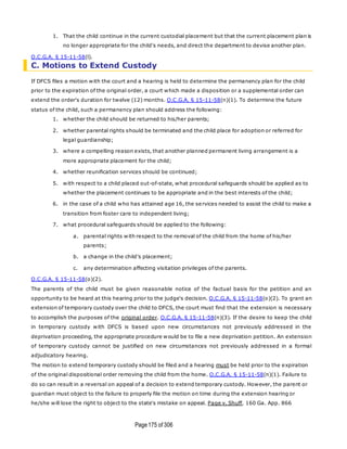 Page175 of 306
1. That the child continue in the current custodial placement but that the current placement plan is
no longer appropriate for the child's needs, and direct the department to devise another plan.
O.C.G.A. § 15-11-58(l).
C. Motions to Extend Custody
If DFCS files a motion with the court and a hearing is held to determine the permanency plan for the child
prior to the expiration of the original order, a court which made a disposition or a supplemental order can
extend the order's duration for twelve (12) months. O.C.G.A. § 15-11-58(n)(1). To determine the future
status of the child, such a permanency plan should address the following:
1. whether the child should be returned to his/her parents;
2. whether parental rights should be terminated and the child place for adoption or referred for
legal guardianship;
3. where a compelling reason exists, that another planned permanent living arrangement is a
more appropriate placement for the child;
4. whether reunification services should be continued;
5. with respect to a child placed out-of-state, what procedural safeguards should be applied as to
whether the placement continues to be appropriate and in the best interests of the child;
6. in the case of a child who has attained age 16, the services needed to assist the child to make a
transition from foster care to independent living;
7. what procedural safeguards should be applied to the following:
a. parental rights with respect to the removal of the child from the home of his/her
parents;
b. a change in the child's placement;
c. any determination affecting visitation privileges of the parents.
O.C.G.A. § 15-11-58(o)(2).
The parents of the child must be given reasonable notice of the factual basis for the petition and an
opportunity to be heard at this hearing prior to the judge's decision. O.C.G.A. § 15-11-58(o)(2). To grant an
extension of temporary custody over the child to DFCS, the court must find that the extension is necessary
to accomplish the purposes of the original order. O.C.G.A. § 15-11-58(n)(3). If the desire to keep the child
in temporary custody with DFCS is based upon new circumstances not previously addressed in the
deprivation proceeding, the appropriate procedure would be to file a new deprivation petition. An extension
of temporary custody cannot be justified on new circumstances not previously addressed in a formal
adjudicatory hearing.
The motion to extend temporary custody should be filed and a hearing must be held prior to the expiration
of the original dispositional order removing the child from the home. O.C.G.A. § 15-11-58(n)(1). Failure to
do so can result in a reversal on appeal of a decision to extend temporary custody. However, the parent or
guardian must object to the failure to properly file the motion on time during the extension hearing or
he/she will lose the right to object to the state's mistake on appeal. Page v. Shuff, 160 Ga. App. 866
 