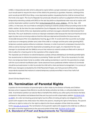 Page176 of 306
(1982). A dispositional order which is allowed to expire before a proper extension is given by the juvenile
court would seem to require the return of the child to his parent(s) or guardian. However, nothing at this
point would permit DFCS from filing a new deprivation petition requesting that the child be removed from
the home once again. The Court of Appeals has previously refused to overturn a judgement of the trial court
temporarily extending custody with DFCS on the last day before a dispositional order was set to expire until
another deprivation petition could be filed. In the Interest of P.M., et al., children., 201 Ga. App. 100
(1991). In that case, the court held an emergency hearing to extend custody without providing notice to the
child's mother. By the time the case reached the Court of Appeals, the trial court had held an adjudicatory
hearing on the merits of the new deprivation petition and had once again ordered the child removed from
the home. The court declined to reverse an improper extension order because the trial court had found once
again by clear and convincing evidence that the child was deprived and therefore the issue was not
reviewable because of the new adjudicatory hearing. Id. at 100. It would seem that a juvenile court judge
could issue an emergency (shelter care) order if the child is in danger and the prior order granting DFCS
temporary custody expires without an extension. However, in order to prevent unnecessary trauma to the
child as well as having to start the deprivation proceeding all over again, it is important for the case
manager to coordinate with the SAAG to ensure that motions to extend custody are filed with in plenty of
time to allow for a hearing prior to the expiration of the original order.
The repeated use of motions to extend temporary custody without attempting to terminate parental rights
has caused some to criticize this practice as promoting "foster care drift". This is the movement of a child
from one temporary foster home to another while waiting (sometimes in vain) for the parent(s) to comply
with the court ordered reunification plan. Some observers have questioned whether motions to terminate
should be pursued sooner in order to provide the child with a more permanent arrangement. In a survey of
DFCS case managers conducted by the Child Placement Project, over forty percent (40%) of the
respondents reported that motions to extend temporary custody were filed in more than half of all
deprivation cases.
[Insert 30-day Graphic Here.]
IX. Termination of Parental Rights
A petition for the termination of parental rights is often made by the Division of Family and Children
Services when it appears that efforts to reunify the family will either be futile, or will potentially harm the
child. A termination petition can also be filed on behalf of the child by any other party who knows the facts
contained in the petition and believes that they are true just as with a deprivation petition. O.C.G.A. § 15-
11-95(b). An order terminating parental rights has the effect of ending all rights and obligations of the
parent with respect to the child and/or the child to the parent, including the right of inheritance. The parent
will have no right to notice of or the right to object to the future adoption of that child into another
home. O.C.G.A. § 15-11-93. The termination of one parent's rights with respect to the child has no effect on
the rights of another legal parent to the care and control of that child. O.C.G.A. § 15-11-105.
A. Standard of Proof and Requirements for Termination
 