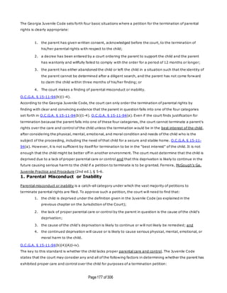 Page177 of 306
The Georgia Juvenile Code sets forth four basic situations where a petition for the termination of parental
rights is clearly appropriate:
1. the parent has given written consent, acknowledged before the court, to the termination of
his/her parental rights with respect to the child;
2. a decree has been entered by a court ordering the parent to support the child and the parent
has wantonly and willfully failed to comply with the order for a period of 12 months or longer;
3. the parent has either abandoned the child or left the child in a situation such that the identity of
the parent cannot be determined after a diligent search, and the parent has not come forward
to claim the child within three months of his/her finding; or
4. The court makes a finding of parental misconduct or inability.
O.C.G.A. § 15-11-94(b)(1-4).
According to the Georgia Juvenile Code, the court can only order the termination of parental rights by
finding with clear and convincing evidence that the parent in question falls into one of the four categories
set forth in O.C.G.A. § 15-11-94(b)(1-4). O.C.G.A. § 15-11-94(a). Even if the court finds justification for
termination because the parent falls into one of these four categories, the court cannot terminate a parent's
rights over the care and control of the child unless the termination would be in the best interest of the child,
after considering the physical, mental, emotional, and moral condition and needs of the child who is the
subject of the proceeding, including the need of that child for a secure and stable home. O.C.G.A. § 15-11-
94(a). However, it is not sufficient by itself for termination to be in the "best interest" of the child. It is not
enough that the child might be better off in another environment. The court must determine that the child is
deprived due to a lack of proper parental care or control and that this deprivation is likely to continue in the
future causing serious harm to the child if a petition to terminate is to be granted. Ferreira, McGough's Ga.
Juvenile Practice and Procedure (2nd ed.), § 5-6.
1. Parental Misconduct or Inability
Parental misconduct or inability is a catch-all category under which the vast majority of petitions to
terminate parental rights are filed. To approve such a petition, the court will need to find that:
1. the child is deprived under the definition given in the Juvenile Code (as explained in the
previous chapter on the Jurisdiction of the Court);
2. the lack of proper parental care or control by the parent in question is the cause of the child's
deprivation;
3. the cause of the child's deprivation is likely to continue or will not likely be remedied; and
4. the continued deprivation will cause or is likely to cause serious physical, mental, emotional, or
moral harm to the child.
O.C.G.A. § 15-11-94(b)(4)(A)(i-iv).
The key to this standard is whether the child lacks proper parental care and control. The Juvenile Code
states that the court may consider any and all of the following factors in determining whether the parent has
exhibited proper care and control over the child for purposes of a termination petition:
 
