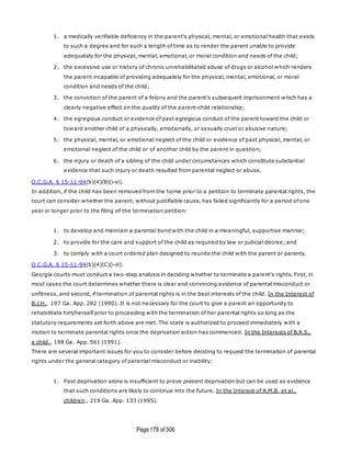 Page178 of 306
1. a medically verifiable deficiency in the parent's physical, mental, or emotional health that exists
to such a degree and for such a length of time as to render the parent unable to provide
adequately for the physical, mental, emotional, or moral condition and needs of the child;
2. the excessive use or history of chronic unrehabilitated abuse of drugs or alcohol which renders
the parent incapable of providing adequately for the physical, mental, emotional, or moral
condition and needs of the child;
3. the conviction of the parent of a felony and the parent's subsequent imprisonment which has a
clearly negative effect on the quality of the parent-child relationship;
4. the egregious conduct or evidence of past egregious conduct of the parent toward the child or
toward another child of a physically, emotionally, or sexually cruel or abusive nature;
5. the physical, mental, or emotional neglect of the child or evidence of past physical, mental, or
emotional neglect of the child or of another child by the parent in question;
6. the injury or death of a sibling of the child under circumstances which constitute substantial
evidence that such injury or death resulted from parental neglect or abuse.
O.C.G.A. § 15-11-94(b)(4)(B)(i-vi).
In addition, if the child has been removed from the home prior to a petition to terminate parental rights, the
court can consider whether the parent, without justifiable cause, has failed significantly for a period of one
year or longer prior to the filing of the termination petition:
1. to develop and maintain a parental bond with the child in a meaningful, supportive manner;
2. to provide for the care and support of the child as required by law or judicial decree; and
3. to comply with a court ordered plan designed to reunite the child with the parent or parents.
O.C.G.A. § 15-11-94(b)(4)(C)(i-iii).
Georgia courts must conduct a two-step analysis in deciding whether to terminate a parent's rights. First, in
most cases the court determines whether there is clear and convincing evidence of parental misconduct or
unfitness, and second, if termination of parental rights is in the best interests of the child. In the Interest of
B.J.H., 197 Ga. App. 282 (1990). It is not necessary for the court to give a parent an opportunity to
rehabilitate him/herself prior to proceeding with the termination of her parental rights so long as the
statutory requirements set forth above are met. The state is authorized to proceed immediately with a
motion to terminate parental rights once the deprivation action has commenced. In the Interests of B.R.S.,
a child., 198 Ga. App. 561 (1991).
There are several important issues for you to consider before deciding to request the termination of parental
rights under the general category of parental misconduct or inability:
1. Past deprivation alone is insufficient to prove present deprivation but can be used as evidence
that such conditions are likely to continue into the future. In the Interest of A.M.B. et al.,
children., 219 Ga. App. 133 (1995).
 