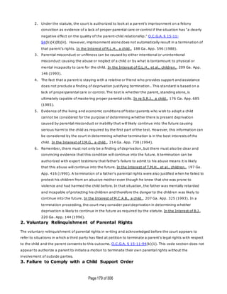 Page179 of 306
2. Under the statute, the court is authorized to look at a parent's imprisonment on a felony
conviction as evidence of a lack of proper parental care or control if the situation has "a clearly
negative effect on the quality of the parent-child relationship." O.C.G.A. § 15-11-
94(b)(4)(B)(iii). However, imprisonment alone does not automatically result in a termination of
that parent's rights. In the Interest of R.L.H., a child., 188 Ga. App. 596 (1988).
3. Parental misconduct or unfitness can be caused by either intentional or unintentional
misconduct causing the abuse or neglect of a child or by what is tantamount to physical or
mental incapacity to care for the child. In the Interest of G.L.H., et al., children., 209 Ga. App.
146 (1993).
4. The fact that a parent is staying with a relative or friend who provides support and assistance
does not preclude a finding of deprivation justifying termination.. This standard is based on a
lack of properparental care or control. The test is whether the parent, standing alone, is
ultimately capable of mastering proper parental skills. In re S.R.J., a child., 176 Ga. App. 685
(1985).
5. Evidence of the living and economic conditions of foster parents who wish to adopt a child
cannot be considered for the purpose of determining whether there is present deprivation
caused by parental misconduct or inability that will likely continue into the future causing
serious harm to the child as required by the first part of the test. However, this information can
be considered by the court in determining whether termination is in the best interests of the
child. In the Interest of J.M.G., a child., 214 Ga. App. 738 (1994).
6. Remember, there must not only be a finding of deprivation, but there must also be clear and
convincing evidence that this condition will continue into the future. A termination can be
authorized with expert testimony that father's failure to admit to his abuse means it is likely
that this abuse will continue into the future. In the Interest of T.M.H., et al., children., 197 Ga.
App. 416 (1990). A termination of a father's parental rights were also justified when he failed to
protect his children from an abusive mother even though he knew that she was prone to
violence and had harmed the child before. In that situation, the father was mentally retarded
and incapable of protecting his children and therefore the danger to the children was likely to
continue into the future. In the Interest of M.C.A.B., a child., 207 Ga. App. 325 (1993). In a
termination proceeding, the court may consider past deprivation in determining whether
deprivation is likely to continue in the future as required by the statute. In the Interest of B.J.,
220 Ga. App. 144 (1996).
2. Voluntary Relinquishment of Parental Rights
The voluntary relinquishment of parental rights in writing and acknowledged before the court appears to
refer to situations in which a third party has filed at petition to terminate a parent's legal rights with respect
to the child and the parent consents to this outcome. O.C.G.A. § 15-11-94(b)(1). This code section does not
appear to authorize a parent to initiate a motion to terminate their own parental rights without the
involvement of outside parties.
3. Failure to Comply with a Child Support Order
 