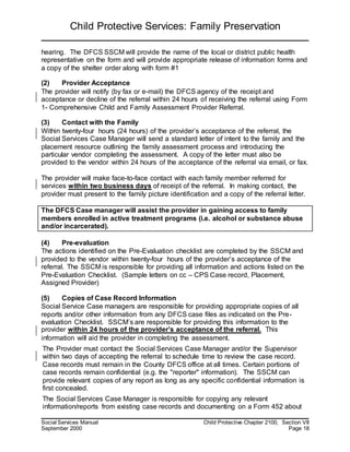 Child Protective Services: Family Preservation
Social Services Manual Child Protective Chapter 2100, Section VII
September 2000 Page 18
hearing. The DFCS SSCM will provide the name of the local or district public health
representative on the form and will provide appropriate release of information forms and
a copy of the shelter order along with form #1
(2) Provider Acceptance
The provider will notify (by fax or e-mail) the DFCS agency of the receipt and
acceptance or decline of the referral within 24 hours of receiving the referral using Form
1- Comprehensive Child and Family Assessment Provider Referral.
(3) Contact with the Family
Within twenty-four hours (24 hours) of the provider’s acceptance of the referral, the
Social Services Case Manager will send a standard letter of intent to the family and the
placement resource outlining the family assessment process and introducing the
particular vendor completing the assessment. A copy of the letter must also be
provided to the vendor within 24 hours of the acceptance of the referral via email, or fax.
The provider will make face-to-face contact with each family member referred for
services within two business days of receipt of the referral. In making contact, the
provider must present to the family picture identification and a copy of the referral letter.
The DFCS Case manager will assist the provider in gaining access to family
members enrolled in active treatment programs (i.e. alcohol or substance abuse
and/or incarcerated).
(4) Pre-evaluation
The actions identified on the Pre-Evaluation checklist are completed by the SSCM and
provided to the vendor within twenty-four hours of the provider’s acceptance of the
referral. The SSCM is responsible for providing all information and actions listed on the
Pre-Evaluation Checklist. (Sample letters on cc – CPS Case record, Placement,
Assigned Provider)
(5) Copies of Case Record Information
Social Service Case managers are responsible for providing appropriate copies of all
reports and/or other information from any DFCS case files as indicated on the Pre-
evaluation Checklist. SSCM’s are responsible for providing this information to the
provider within 24 hours of the provider’s acceptance of the referral. This
information will aid the provider in completing the assessment.
The Provider must contact the Social Services Case Manager and/or the Supervisor
within two days of accepting the referral to schedule time to review the case record.
Case records must remain in the County DFCS office at all times. Certain portions of
case records remain confidential (e.g. the "reporter" information). The SSCM can
provide relevant copies of any report as long as any specific confidential information is
first concealed.
The Social Services Case Manager is responsible for copying any relevant
information/reports from existing case records and documenting on a Form 452 about
 