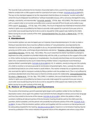 Page180 of 306
The Juvenile Code authorizes the termination of parental rights when a parent has wantonly and willfully
failed to comply with a child support order for a period of one year or longer. O.C.G.A. § 15-11-94(b)(2).
The key to this standard appears to be the requirement that the failure to comply be "wanton and willful"
which the Court of Appeals has defined as "without reasonable excuse, with a conscious disregard for duty,
willingly, voluntarily, and intentionally." In re H.B. and K.B., 174 Ga. App. 435 (1985). The failure to comply
with a support order is not wanton and willful when a parent was laid off from his job and unable to pay
child support. In re S.G.T., 175 Ga. App. 475 (1985). The Court of Appeals has held that termination of the
mother's rights was not justified by her failure to provide child support for a period of one year since no
court order was issued requiring her to do so and no request for child support was made by the child's
father during his six year custody of the child. Uniroyal Goodrich Tire, Co. et al. v. Adams et al., 221 Ga.
App. 705 (1996).
4. Abandonment
A termination petition can also be based upon an instance of parental abandonment. In order to make a
finding of abandonment, there must be sufficient evidence of "actual desertion, accompanied by the
intention to sever entirely, so far as possible to do so, the parental relation and throw off all obligations
growing out of the same, and forego all parental duties and claims." Thrasher v. Glynn Co. Dept. of Family
and Children Services, 162 Ga. App. 702 (1982). The court noted that the father had failed to attempt to
legitimate the child, establish any familial relationship with the child, or contribute to the support of the child
or of the mother during her pregnancy or hospitalization. You should note that these are the same factors
taken into consideration by the court in determining whether notice is required prior to terminating a
putative father's parental rights. O.C.G.A. § 15-11-96(e)(1-4). In addition, merely turning over the custody
of a child to another is not alone grounds for termination of parental rights. Here, custody of a child was
provided temporarily to one of the mother's adult children. The mother entered into an agreement where
she reserved the right to reacquire custody by filing a petition with the probate court. This is not sufficient to
constitute abandonment since there was no intent to entirely severe the relationship. Uniroyal Goodrich Tire,
Co. et al. v. Adams et al., 221 Ga. App. 705 (1996). In addition, the court held that termination of the
mother's rights was not justified by her failure to provide child support for a period of one year since no
court order was issued requiring her to do so and no request for child support was made by the child's
father during his six year custody of the child. Id.
B. Notice of Proceeding and Summons
The process of terminating a parent's parental rights begins with a petition similar to the one filed in a
deprivation action. Once again this petition must set forth the facts alleged in ordinary and concise language
and how they relate to the terms of the statute. O.C.G.A. § 15-11-95(c). When the petition is filed, a
summons notifying all relevant parties of the termination hearing should be sent to the child's pare nts,
guardian, lawful custodian, and the person who presently has physical custody of the child. O.C.G.A. § 15-
11-96(a). A copy of the termination petition will be sent together with the summons so that all parties will
be adequately prepared for the hearing. O.C.G.A. § 15-11-96(b). A parent in a termination hearing may be
served by publication if the notice indicates the general nature of the allegations and where a copy of the
 