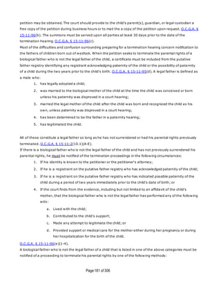 Page181 of 306
petition may be obtained. The court should provide to the child's parent(s), guardian, or legal custodian a
free copy of the petition during business hours or to mail the a copy of the petition upon request. O.C.G.A. §
15-11-96(b). The summons must be served upon all parties at least 30 days prior to the date of the
termination hearing. O.C.G.A. § 15-11-96(c).
Most of the difficulties and confusion surrounding preparing for a termination hearing concern notification to
the fathers of children born out of wedlock. When the petition seeks to terminate the parental rights of a
biological father who is not the legal father of the child, a certificate must be included from the putative
father registry identifying any registrant acknowledging paternity of the child or the possibility of paternity
of a child during the two years prior to the child's birth. O.C.G.A. § 15-11-95(d). A legal father is defined as
a male who:
1. has legally adopted a child;
2. was married to the biological mother of the child at the time the child was conceived or born
unless his paternity was disproved in a court hearing;
3. married the legal mother of the child after the child was born and recognized the child as his
own, unless paternity was disproved in a court hearing;
4. has been determined to be the father in a paternity hearing;
5. has legitimated the child.
All of these constitute a legal father so long as he has not surrendered or had his parental rights previously
terminated. O.C.G.A. § 15-11-2(10.1)(A-E).
If there is a biological father who is not the legal father of the child and has not previously surrendered his
parental rights, he must be notified of the termination proceedings in the following circumstances:
1. If his identity is known to the petitioner or the petitioner's attorney;
2. If he is a registrant on the putative father registry who has acknowledged paternity of the child;
3. If he is a registrant on the putative father registry who has indicated possible paternity of the
child during a period of two years immediately prior to the child's date of birth; or
4. If the court finds from the evidence, including but not limited to an affidavit of the child's
mother, that the biological father who is not the legal father has performed any of the following
acts:
a. Lived with the child;
b. Contributed to the child's support;
c. Made any attempt to legitimate the child; or
d. Provided support or medical care for the mother either during her pregnancy or during
her hospitalization for the birth of the child.
O.C.G.A. § 15-11-96(e)(1-4).
A biological father who is not the legal father of a child that is listed in one of the above categories must be
notified of a proceeding to terminate his parental rights by one of the following methods:
 