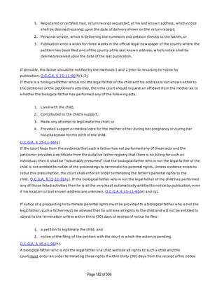 Page182 of 306
1. Registered or certified mail, return receipt requested, at his last known address, which notice
shall be deemed received upon the date of delivery shown on the return receipt;
2. Personal service, which is delivering the summons and petition directly to the father; or
3. Publication once a week for three weeks in the official legal newspaper of the county where the
petition has been filed and of the county of his last known address, w hich notice shall be
deemed received upon the date of the last publication.
If possible, the father should be notified by the methods 1 and 2 prior to resorting to notice by
publication. O.C.G.A. § 15-11-96(f)(1-3).
If there is a biological father who is not the legal father of the child and his address is not known either to
the petitioner or the petitioner's attorney, then the court should request an affidavit from the mother as to
whether the biological father has performed any of the following acts:
1. Lived with the child;
2. Contributed to the child's support;
3. Made any attempt to legitimate the child; or
4. Provided support or medical care for the mother either during her pregnancy or during her
hospitalization for the birth of the child.
O.C.G.A. § 15-11-96(g)
If the court finds from the evidence that such a father has not performed any of these acts and the
petitioner provides a certificate from the putative father registry that there is no listing for such an
individual, then it shall be "rebuttably presumed" that the biological father who is not the legal fa ther of the
child is not entitled to notice of the proceedings to terminate his parental rights. Unless evidence exists to
rebut this presumption, the court shall enter an order terminating the father's parental rights to the
child. O.C.G.A. § 15-11-96(g). If the biological father who is not the legal father of the child has performed
any of those listed activities then he is at the very least automatically entitled to notice by publication, even
if his location or last known address are unknown. O.C.G.A. § 15-11-96(e) and (g).
If notice of a proceeding to terminate parental rights must be provided to a biological father who is not the
legal father, such a father must be advised that he will lose all rights to the child and will not be entitled to
object to the termination unless within thirty (30) days of receipt of notice he files:
1. a petition to legitimate the child; and
2. notice of the filing of the petition with the court in which the action is pending.
O.C.G.A. § 15-11-96(h).
A biological father who is not the legal father of a child will lose all rights to such a child and the
court must enter an order terminating those rights if within thirty (30) days from the receipt of his notice
 