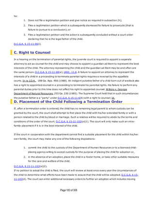 Page183 of 306
he:
1. Does not file a legitimation petition and give notice as required in subsection (h);
2. Files a legitimation petition which is subsequently dismissed for failure to prosecute (that is
failure to pursue to a conclusion); or
3. Files a legitimation petition and the action is subsequently concluded without a court order
declaring that he is the legal father of the child.
O.C.G.A. § 15-11-96(i).
C. Right to Counsel
In a hearing on the termination of parental rights, the juvenile court is required to appoint a separate
attorney to act as counsel for the child and may choose to appoint a guardian ad litem to represent the best
interests of the child. The attorney representing the child and the guardian ad litem may be and often are
the same person. O.C.G.A. § 15-11-98(a), URJC, 11.8. A failure to appoint an attorney to represent the
interests of a child in a proceeding to terminate parental rights requires a reversal by the appellate
courts. In re J.D.H., 188 Ga. App. 466 (1988). An indigent putative father of a child born out of wedlock also
has a right to appointed counsel in a proceeding to terminate his parental rights. His failure to perform any
parental duties prior to this time does not affect his right to appointed counsel. Wilkins v. Georgia
Department of Natural Resources, 255 Ga. 230 (1985). The Supreme Court held that in such circumstances
the putative father is a "party" under O.C.G.A. § 15-11-6(b) with a right to counsel. Id.
D. Placement of the Child Following a Termination Order
If, after a termination order is entered, the child has no remaining legal parent to whom custody can be
granted by the court, the court shall attempt to first place the child with his/her extended family or with a
person related to the child by blood or marriage. Such a relative will be required to abide by the terms and
conditions of the order of the court. O.C.G.A. § 15-11-103(a)(1). The court will only make such an intra-
family placement if it is in the best interest of the child.
If the court in cooperation with the department cannot find a suitable placement for the child within his/her
own family, the court may make any one of the following dispositions:
1. commit the child to the custody of the Department of Human Resources or to a licensed child-
placing agency willing to accept custody for the purpose of placing the child for adoption or,
2. in the absence of an adoption, place the child in a foster home, or take other suitable measures
for the care and welfare of the child.
O.C.G.A. § 15-11-103(a)(2).
If no petition to adopt the child is filed, the court will review at least once every year the circumstances of
the child to determine what efforts have been made to assure that the child will be adopted. O.C.G.A. § 15-
11-103(d). The court can enter additional necessary orders to further an adoption which includes moving
 