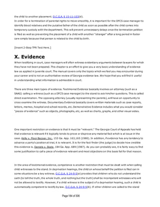 Page184 of 306
the child to another placement. O.C.G.A. § 15-11-103(d).
In order for a termination of parental rights to move smoothly, it is important for the DFCS case manager to
identify blood relatives and the putative father of the child as soon as possible after the child comes into
temporary custody with the department. This will prevent unnecessary delays once the termination petition
is filed as well as preventing the placement of a child with another "stranger" after a long period in foster
care simply because that person is related to the child by birth.
[Insert 2-Step TPR Test Here.]
X. Evidence
When testifying in court, case managers will often witness evidentiary arguments between la wyers for which
they have not been prepared. This chapter is an effort to give you a very basic understanding of evidence
law as applied in juvenile court. The manual covers only the topics which we feel you may encounter during
your career and is not an authoritative review of Georgia evidence law. We hope that you will find it useful
in understanding what information is admissible in court.
There are three main types of evidence. Testimonial Evidence basically involves an attorney (such as a
SAAG) calling a witness (such as a DFCS case manager) to the stand to ask him/her questions. This is called
direct examination. The opposing attorney (usually representing the parents), will have an opportunity to
cross examine the witness. Documentary Evidence basically covers written materials such as case reports,
letters, memos, hospital and school records, etc. Demonstrative Evidence includes what you would consider
"pieces of evidence" such as objects, photographs, etc, as well as charts, graphs, and other visual aides.
One important restriction on evidence is that it must be "relevant." The Georgia Court of Appeals has held
that evidence is relevant if it logically tends to prove or disprove any material fact which is at issue in the
case. Kelly v. Floor Bazaar, Inc., 153 Ga. App. 163,165 (1980). In addition, if evidence has any tendency to
advance a party's position at trial, it is relevant. It is for the fact finder (the judge) to decide how credible
this evidence is. Daniels v. State, 184 Ga. App. 689 (1987). As you can probably see, it is fairly easy to find
some justification to call a piece of evidence relevant and most objections on this basis fail for that reason.
In the area of testimonial evidence, competence is another restriction that must be dealt with when calling
child witnesses to the stand. In deprivation hearings, the child on whose behalf the petition is filed can in
some situations be a key witness. O.C.G.A. § 24-9-5(a) provides that children who do not understand the
oath (to tell the truth, the whole truth, and nothing but the truth) shall be incompetent witnesses who will
not be allowed to testify. However, if a child witness is the subject of a deprivation hearing, such a child is
automatically competent to testify by law. O.C.G.A. § 24-9-5(b). If other children are called to the stand
 