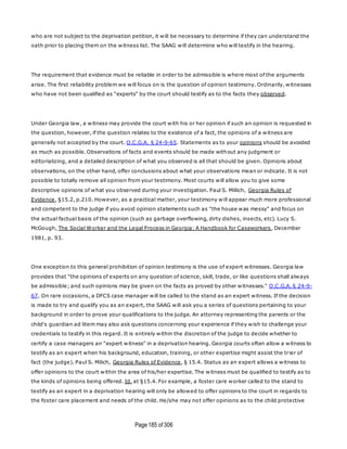Page185 of 306
who are not subject to the deprivation petition, it will be necessary to determine if they can understand the
oath prior to placing them on the witness list. The SAAG will determine who will testify in the hearing.
The requirement that evidence must be reliable in order to be admissible is where most of the arguments
arise. The first reliability problem we will focus on is the question of opinion testimony. Ordinarily, witnesses
who have not been qualified as "experts" by the court should testify as to the facts they observed.
Under Georgia law, a witness may provide the court with his or her opinion if such an opinion is requested in
the question, however, if the question relates to the existence of a fact, the opinions of a witness are
generally not accepted by the court. O.C.G.A. § 24-9-65. Statements as to your opinions should be avoided
as much as possible. Observations of facts and events should be made without any judgment or
editorializing, and a detailed description of what you observed is all that should be given. Opinions about
observations, on the other hand, offer conclusions about what your observations mean or indicate. It is not
possible to totally remove all opinion from your testimony. Most courts will allow you to give some
descriptive opinions of what you observed during your investigation. Paul S. Millich, Georgia Rules of
Evidence, §15.2, p.210. However, as a practical matter, your testimony will appear much more professional
and competent to the judge if you avoid opinion statements such as "the house was messy" and focus on
the actual factual basis of the opinion (such as garbage overflowing, dirty dishes, insects, etc). Lucy S.
McGough, The Social Worker and the Legal Process in Georgia: A Handbook for Caseworkers, December
1981, p. 93.
One exception to this general prohibition of opinion testimony is the use of expert witnesses. Georgia law
provides that "the opinions of experts on any question of science, skill, trade, or like questions shall always
be admissible; and such opinions may be given on the facts as proved by other witnesses." O.C.G.A. § 24-9-
67. On rare occasions, a DFCS case manager will be called to the stand as an expert witness. If the decision
is made to try and qualify you as an expert, the SAAG will ask you a series of questions pertaining to your
background in order to prove your qualifications to the judge. An attorney representing the parents or the
child's guardian ad litem may also ask questions concerning your experience if they wish to challenge your
credentials to testify in this regard. It is entirely within the discretion of the judge to decide whether to
certify a case managers an "expert witness" in a deprivation hearing. Georgia courts often allow a witness to
testify as an expert when his background, education, training, or other expertise might assist the trier of
fact (the judge). Paul S. Milich, Georgia Rules of Evidence, § 15.4. Status as an expert allows a witness to
offer opinions to the court within the area of his/her expertise. The witness must be qualified to testify as to
the kinds of opinions being offered. Id. at §15.4. For example, a foster care worker called to the stand to
testify as an expert in a deprivation hearing will only be allowed to offer opinions to the court in regards to
the foster care placement and needs of the child. He/she may not offer opinions as to the child protective
 