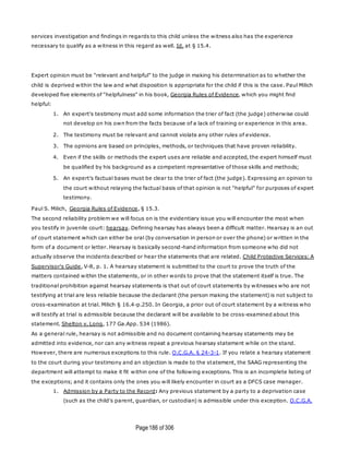 Page186 of 306
services investigation and findings in regards to this child unless the witness also has the experience
necessary to qualify as a witness in this regard as well. Id. at § 15.4.
Expert opinion must be "relevant and helpful" to the judge in making his determination as to whether the
child is deprived within the law and what disposition is appropriate for the child if this is the case. Paul Milich
developed five elements of "helpfulness" in his book, Georgia Rules of Evidence, which you might find
helpful:
1. An expert's testimony must add some information the trier of fact (the judge) otherwise could
not develop on his own from the facts because of a lack of training or experience in this area.
2. The testimony must be relevant and cannot violate any other rules of evidence.
3. The opinions are based on principles, methods, or techniques that have proven reliability.
4. Even if the skills or methods the expert uses are reliable and accepted, the expert himself must
be qualified by his background as a competent representative of those skills and methods;
5. An expert's factual bases must be clear to the trier of fact (the judge). Expressing an opinion to
the court without relaying the factual basis of that opinion is not "helpful" for purposes of expert
testimony.
Paul S. Milich, Georgia Rules of Evidence, § 15.3.
The second reliability problem we will focus on is the evidentiary issue you will encounter the most when
you testify in juvenile court: hearsay. Defining hearsay has always been a difficult matter. Hearsay is an out
of court statement which can either be oral (by conversation in person or over the phone) or written in the
form of a document or letter. Hearsay is basically second-hand information from someone who did not
actually observe the incidents described or hear the statements that are related. Child Protective Services: A
Supervisor's Guide, V-8, p. 1. A hearsay statement is submitted to the court to prove the truth of the
matters contained within the statements, or in other words to prove that the statement itself is true. The
traditional prohibition against hearsay statements is that out of court statements by witnesses who are not
testifying at trial are less reliable because the declarant (the person making the statement) is not subject to
cross-examination at trial. Milich § 16.4-p.250. In Georgia, a prior out of court statement by a witness who
will testify at trial is admissible because the declarant will be available to be cross-examined about this
statement. Shelton v. Long, 177 Ga.App. 534 (1986).
As a general rule, hearsay is not admissible and no document containing hearsay statements may be
admitted into evidence, nor can any witness repeat a previous hearsay statement while on the stand.
However, there are numerous exceptions to this rule. O.C.G.A. § 24-3-1. If you relate a hearsay statement
to the court during your testimony and an objection is made to the statement, the SAAG representing the
department will attempt to make it fit within one of the following exceptions. This is an incomplete listing of
the exceptions; and it contains only the ones you will likely encounter in court as a DFCS case manager.
1. Admission by a Party to the Record: Any previous statement by a party to a deprivation case
(such as the child's parent, guardian, or custodian) is admissible under this exception. O.C.G.A.
 