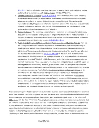 Page187 of 306
§ 24-3-31. Such an admission must be a statement by a party that is contrary to that party's
statements or contentions at trial. Petty v. Folson, 229 Ga. 477 (1972).
2. Child Abuse Hearsay Exception: O.C.G.A. § 24-3-16 allows for the court to accept a hearsay
statement of a child under the age of 14 that describes an act of sexual conduct or physical
abuse performed with or on that child or in the presence of the child if the statement is
repeated in court by the person to whom the statement is made. This child must be available to
testify in court should the need arise and the court must find that the circumstances of the
statement provide sufficient assurances of reliability.
3. Former Testimony: The court may accept a hearsay statement of a witness who is deceased,
disqualified, or inaccessible for any cause, as long as the statement was made under oath at a
previous proceeding. This previous proceeding must involve substantially the same parties and
issues as the current deprivation hearing. O.C.G.A. § 24-3-14.
4. Public Records-Documents Made and Kept by Public Agencies and Business Records: Here we
are talking about the case files and reports made by and to DFCS case managers during an
investigation of alleged child abuse or neglect. There is no express statute authorizing the
admission of these documents into evidence. However, contents of the case file may fall within
the Business Records Exception of O.C.G.A. § 24-3-14 "if the court finds that they were
prepared in the ordinary course of the agency's business, at or near the time of the events or
transactions described." Milich, § 19.19. Documents under the business records exception are
normally inadmissible if they are prepared in anticipation of litigation (such as a DFCS report on
an alleged case of deprivation). However, public records under this exception are admissible
even if they are prepared in anticipation of litigation so long as the public authority has no stake
or role in the controversy. Paul S. Milich, Courtroom Handbook on Georgia Evidence, p. 51.
Whether or not the state has a role in the proceedings here that would make documents
prepared by DFCS inadmissible is unclear. The sources of such information in documents
prepared by DFCS must be the observations of agency personnel (DFCS caseworkers) and not
private citizens. While the contents of a report made by DFCS can only include the observations
and knowledge of agency personnel, documents prepared by others such as medical reports by
a physician are admissible separately under the business records exception.
This exception requires that the person who authored the business record be available to be cross-examined
about their contents. The Court of Appeals has held that a trial court should not have admitted reports from
doctors, teachers, and other specialists if their authors were unable to testify in court. In the Interest of
GDS., et al., 185 Ga. App. 772 (1988). Also, any business record admitted may not contain statements that
are opinions or conclusions. These issues raise the possibility that parts of your case file may be admissible
in court while other parts are not. Portions of a document containing opinion statements may have to be
blacked out before the document is submitted to the court. However, if these private citizen comments are
made by parties to the proceeding, then they might come in anyway under the Admissions exception.
Depending on what is being introduced at trial from your case file, the item might be admissible under this
 