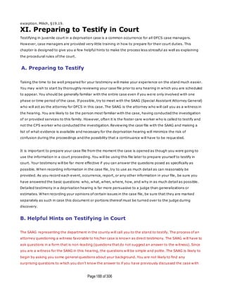 Page188 of 306
exception. Milich, §19.19.
XI. Preparing to Testify in Court
Testifying in juvenile court in a deprivation case is a common occurrence for all DFCS case managers.
However, case managers are provided very little training in how to prepare for their court duties. This
chapter is designed to give you a few helpful hints to make the process less stressful as well as explaining
the procedural rules of the court.
A. Preparing to Testify
Taking the time to be well prepared for your testimony will make your experience on the stand much easier.
You may wish to start by thoroughly reviewing your case file prior to any hearing in which you are scheduled
to appear. You should be generally familiar with the entire case even if you were only involved with one
phase or time period of the case. If possible, try to meet with the SAAG (Special Assistant Attorney General)
who will act as the attorney for DFCS in this case. The SAAG is the attorney who will call you as a witness in
the hearing. You are likely to be the person most familiar with the case, having conducted the investigation
of or provided services to this family. However, often it is the foster care worker who is called to testify and
not the CPS worker who conducted the investigation. Reviewing the case file with the SAAG and making a
list of what evidence is available and necessary for the deprivation hearing will minimize the risk of
confusion during the proceedings and the possibility that a continuance will have to be reque sted.
It is important to prepare your case file from the moment the case is opened as though you were going to
use the information in a court proceeding. You will be using this file later to prepare yourself to testify in
court. Your testimony will be far more effective if you can answer the questions posed as specifically as
possible. When recording information in the case file, try to use as much detail as can reasonably be
provided. As you record each event, occurrence, report, or any other information in your file, be sure you
have answered the basic questions: who, what, when, where, how, and why in as much detail as possible.
Detailed testimony in a deprivation hearing is far more persuasive to a judge than generalizations or
estimates. When recording your opinions of certain issues in the case file, be sure that they are marked
separately as such in case this document or portions thereof must be turned over to the judge during
discovery.
B. Helpful Hints on Testifying in Court
The SAAG representing the department in the county will call you to the stand to testify. The process of an
attorney questioning a witness favorable to his/her case is known as direct testimony. The SAAG will have to
ask questions in a form that is non-leading (questions that do not suggest an answer to the witness). Since
you are a witness for the SAAG in this hearing, the questions will be simple and polite. The SAAG is likely to
begin by asking you some general questions about your background. You are not likely to find any
surprising questions to which you don't know the answer to if you have previously discussed the case with
 
