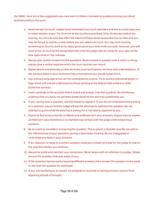 Page189 of 306
the SAAG. Here are a few suggestions you may want to follow in answering questions during your direct
testimony before the court:
1. Never be late for court. Judges have extremely busy court calenders and this is a very easy way
to make him/her angry. Try to arrive at the courthouse at least 10 to 15 minutes before the
hearing. You should note that often the nature of these cases causes them to run late and yo u
may be forced to wait for a time before you are called into court. You may wish to bring
something to court to work on to make good use of your time while you wait. However, you still
must arrive at court at the designated time since the judge may be ready for your case at the
time appointed on the calendar.
2. Always give spoken answers to the questions. Never answer a question with a nod or a shrug,
always give a verbal response which the court reporter can record.
3. Speak clearly and distinctly so that all of the court participants can hear and understand you. If
the witness stand in your courtroom has a microphone you should speak into it.
4. Use ordinary language which can be understood by anyone. Try to avoid professional jargon or
lingo which will only be understood by those working in the field of child welfare or child
protective services.
5. Listen carefully to the question that is asked and answer only that question. Do not discuss
anything that you have not yet been asked about by the attorney questioning you.
6. If you cannot hear a question, ask the lawyer to repeat it. If you do not understand the wording
of a question, say so and the judge will ask the attorney to rephrase the question. Do not
attempt to guess what the attorney is asking if it is not clearly apparent to you.
7. Expect to feel anxious but be confident and professional in your answers. A good way to express
confidence in your testimony is to maintain eye contact with the judge when answering a
question.
8. Be as exact as possible in answering the question. This is where a detailed case file can add to
the effectiveness of your testimony during a deprivation hearing. Do not exaggerate or
understate any facts in your answers.
9. If an objection is made to a certain question, stop your answer and wait for the judge to rule on
the objection before you continue.
10. Always be polite and maintain your composure. Never argue with an attorney or a judge. Simply
answer the question that was asked of you.
11. If the question has two parts requiring different answers, then answer the question in two parts
or ask that the question be rephrased.
12. If you are testifying as an expert, be prepared to reconcile or distinguish your opinion from
opposing schools of thought.
 
