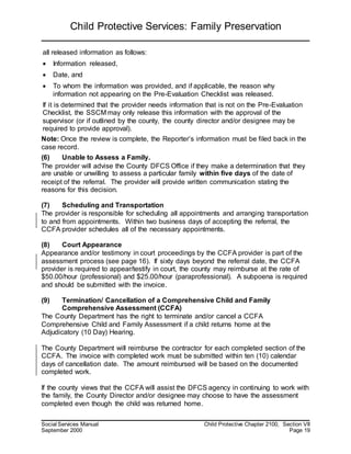 Child Protective Services: Family Preservation
Social Services Manual Child Protective Chapter 2100, Section VII
September 2000 Page 19
all released information as follows:
 Information released,
 Date, and
 To whom the information was provided, and if applicable, the reason why
information not appearing on the Pre-Evaluation Checklist was released.
If it is determined that the provider needs information that is not on the Pre-Evaluation
Checklist, the SSCM may only release this information with the approval of the
supervisor (or if outlined by the county, the county director and/or designee may be
required to provide approval).
Note: Once the review is complete, the Reporter’s information must be filed back in the
case record.
(6) Unable to Assess a Family.
The provider will advise the County DFCS Office if they make a determination that they
are unable or unwilling to assess a particular family within five days of the date of
receipt of the referral. The provider will provide written communication stating the
reasons for this decision.
(7) Scheduling and Transportation
The provider is responsible for scheduling all appointments and arranging transportation
to and from appointments. Within two business days of accepting the referral, the
CCFA provider schedules all of the necessary appointments.
(8) Court Appearance
Appearance and/or testimony in court proceedings by the CCFA provider is part of the
assessment process (see page 16). If sixty days beyond the referral date, the CCFA
provider is required to appear/testify in court, the county may reimburse at the rate of
$50.00/hour (professional) and $25.00/hour (paraprofessional). A subpoena is required
and should be submitted with the invoice.
(9) Termination/ Cancellation of a Comprehensive Child and Family
Comprehensive Assessment (CCFA)
The County Department has the right to terminate and/or cancel a CCFA
Comprehensive Child and Family Assessment if a child returns home at the
Adjudicatory (10 Day) Hearing.
The County Department will reimburse the contractor for each completed section of the
CCFA. The invoice with completed work must be submitted within ten (10) calendar
days of cancellation date. The amount reimbursed will be based on the documented
completed work.
If the county views that the CCFA will assist the DFCS agency in continuing to work with
the family, the County Director and/or designee may choose to have the assessment
completed even though the child was returned home.
 
