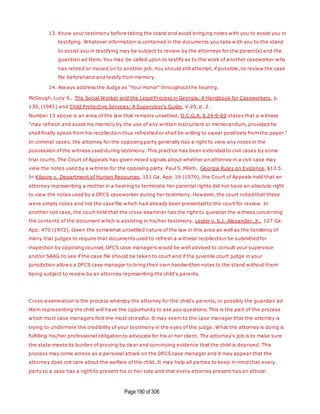 Page190 of 306
13. Know your testimony before taking the stand and avoid bringing notes with you to assist you in
testifying. Whatever information is contained in the documents you take with you to the stand
to assist you in testifying may be subject to review by the attorneys for the parent(s) and the
guardian ad litem. You may be called upon to testify as to the work of another caseworker who
has retired or moved on to another job. You should still attempt, if possible, to review the case
file beforehand and testify from memory.
14. Always address the Judge as "Your Honor" throughout the hearing.
McGough, Lucy S., The Social Worker and the Legal Process in Georgia: A Handbook for Caseworkers, p.
130, (1981) and Child Protective Services: A Supervisor's Guide, V-20, p. 2.
Number 13 above is an area of the law that remains unsettled. O.C.G.A. § 24-9-69 states that a witness
"may refresh and assist his memory by the use of any written instrument or memorandum, provided he
shall finally speak from his recollection thus refreshed or shall be willing to swear positively from the paper."
In criminal cases, the attorney for the opposing party generally has a right to view any notes in the
possession of the witness used during testimony. This practice has been extended to civil cases by some
trial courts. The Court of Appeals has given mixed signals about whether an attorney in a civil case may
view the notes used by a witness for the opposing party. Paul S. Milich, Georgia Rules on Evidence, §13.5.
In Kilgore v. Department of Human Resources, 151 Ga. App. 19 (1979), the Court of Appeals held that an
attorney representing a mother in a hearing to terminate her parental rights did not have an absolute right
to view the notes used by a DFCS caseworker during her testimony. However, the court noted that these
were simply notes and not the case file which had already been presented to the court for review. In
another civil case, the court held that the cross-examiner has the right to question the witness concerning
the contents of the document which is assisting in his/her testimony. Lester v. S.J. Alexander, Jr., 127 Ga.
App. 470 (1972). Given the somewhat unsettled nature of the law in this area as well as the tendency of
many trial judges to require that documents used to refresh a witness' recollection be submitted for
inspection by opposing counsel, DFCS case managers would be well advised to consult your supervisor
and/or SAAG to see if the case file should be taken to court and if the juvenile court judge in your
jurisdiction allows a DFCS case manager to bring their own handwritten notes to the stand without them
being subject to review by an attorney representing the child's parents.
Cross-examination is the process whereby the attorney for the child's parents, or possibly the guardian ad
litem representing the child will have the opportunity to ask you questions. This is the part of the process
which most case managers find the most stressful. It may seem to the case manager that the attorney is
trying to undermine the credibility of your testimony in the eyes of the judge. What the attorney is doing is
fulfilling his/her professional obligation to advocate for his or her client. The attorney's job is to make sure
the state meets its burden of proving by clear and convincing evidence that the child is deprived. This
process may come across as a personal attack on the DFCS case manager and it may appear that the
attorney does not care about the welfare of the child. It may help all parties to keep in mind that every
party to a case has a right to present his or her side and that every attorney present has an ethical
 
