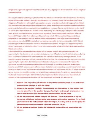 Page191 of 306
obligation to vigorously represent his or her client. It is the judge's job to decide on which side the weight of
the evidence falls.
One way the opposing attorneys try to show that the state has not met its burden of proof is by attempting
to reveal falsehoods, mistakes, incorrect procedures, etc. on your part during the investigation of these
allegations. The attorney is likely to focus questions on your competency, whether the agency has offered
and provided adequate or appropriate services to the family, whether you are hostile or biased towards the
parents, and whether there are any discrepancies between your case file and your testimony on the stand
as well as prior statements to the parents before the hearing. The attorney's job is to present the parent's
case, which is usually attempting to convince the judge that the most appropriate placement is back at
home with the parent(s). Their attorney will try and bring out all of the ways that the parent(s) have
complied with the case plan and the reasons behind noncompliance. This might be accomplished by
attempting to show that DFCS is partially or completely responsible for noncompliance (i.e. DFCS did not
provide appropriate services or did not make these services available). The goal and responsibility of the
parent's attorney is to cast his/her client's case in the best possible light and highlight any negatives about
the state's position.
A detailed and well prepared case file will help you to prepare for your testimony and minimize the
opportunity for the attorney to ask questions that you may find difficult or uncomfortable to answer. During
cross examination, the attorney is allowed to ask the witness what are called leading questions. These
questions suggest an answer to the witness and often only allow the witness to answer yes or no without an
opportunity for explanation. Do not be concerned about what you may perceive as unfair about this
procedure. Answer the questions professionally and to the best of your abilities without appearing to
become upset. DFCS case managers often complain that attorneys representing parents in deprivation cases
beat up on them and the department in an attempt to minimize the appearance of a lack of proper parental
care or control. You should remember not to take this process personally. The attorney is simply doing
his/her job in representing the client and likely has no personal dislike for you or your department. In
addition to the suggestions mentioned in the section on direct testimony, you will want to:
1. Remain calm. Try not to get offended at any of the questions posed to you and never
argue with an attorney or with the judge.
2. Listen to the question carefully. Do not provide any information in your answer that
was not asked for in the question but you should give as thorough an answer as you
can in order to avoid your answer being misinterpreted by the judge.
3. Do not let yourself be rushed along by the attorney. This is a technique to try and
throw you off balance by interrupting your answer with another question. Try to finish
your answer to the first question before moving on. You may wish to ask the judge for
permission to finish your answer if you feel you were cut off.
4. Do not answer a question you do not understand or to which you do not know the
answer.
 