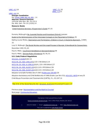 Page196 of 306
URJC, 6.3 18
URJC, 6.6 19
URJC, 7.1 20
URJC, 7.2 21
Georgia Constitution
Ga. Const. 1983, Art. VI, §IV, I 4
Attorney General Opinions
1976 Op. Atty Gen. No. 76-131 6
Op. Atty. Gen. 76-131 (1976) 14
Resource Books
Child Protective Services: A Supervisor's Guide 57, 61
Ferreira, McGough's Ga. Juvenile Practice and Procedure (2nd ed.) passim
Guide to the Administration of the Interstate Compact on the Placement of Children 35
Kipling Louise McVay, Deprivation and Termination. Children in Court: A Systems Approach,, (1989)
32
Lucy S. McGough, The Social Worker and the Legal Process in Georgia: A Handbook for Caseworkers,
December 1981 55, 63
Paul S. Milich, Courtroom Handbook on Georgia Evidence 58
Paul S. Milich, Georgia Rules of Evidence 55, 56, 61
U.S. Code/Federal Regulations
42 U.S.C. § 5106(b)(6) 14
45 C.F.R. Ch. XIII 1340.14(g) (10-1-96 Edition) 14
45 C.F.R. Ch. XIII, § 1356.21(d)(4), (10-1-96 Edition) 27
45 C.F.R. Ch. XIII, §1357.15(e)(1) (10-1-95 Edition) 28
45 C.F.R. Ch. XIII, §1357.15(e)(2) (10-1-95 Edition) 28
Adoption and Safe Families Act of 1997 (Public Law 105-89) 26
Adoption Assistance and Child Welfare Act of 1980 (Public Law 96-272), 42 U.S.C. §670 et seq 25
Child Abuse Prevention and Treatment Act (CAPTA), P.L. 93-247 14
Title IV-E of the Social Security Act. 42 U.S.C. § 671(a)(15) and § 672 (a)(1) 27
Previous page: Representation and the Right to Counsel
Next page: Community Education
T he Barton C hild Law and P olicy C enter
Emory U niversity School of Law, 1301 C lifton Road, A tlanta, GA 30322
v. 404/727.6664 | Email: info@BartonC enter.net | Web: http://BartonC enter.net
T his site is powered by C M S M ade Simple
 