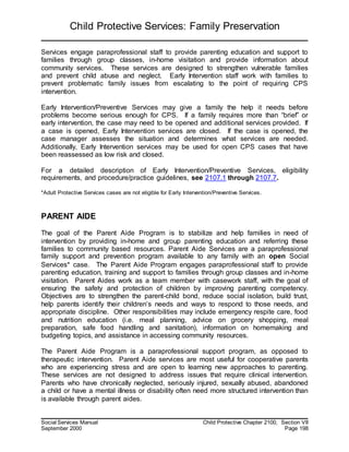 Child Protective Services: Family Preservation
Social Services Manual Child Protective Chapter 2100, Section VII
September 2000 Page 198
Services engage paraprofessional staff to provide parenting education and support to
families through group classes, in-home visitation and provide information about
community services. These services are designed to strengthen vulnerable families
and prevent child abuse and neglect. Early Intervention staff work with families to
prevent problematic family issues from escalating to the point of requiring CPS
intervention.
Early Intervention/Preventive Services may give a family the help it needs before
problems become serious enough for CPS. If a family requires more than “brief” or
early intervention, the case may need to be opened and additional services provided. If
a case is opened, Early Intervention services are closed. If the case is opened, the
case manager assesses the situation and determines what services are needed.
Additionally, Early Intervention services may be used for open CPS cases that have
been reassessed as low risk and closed.
For a detailed description of Early Intervention/Preventive Services, eligibility
requirements, and procedure/practice guidelines, see 2107.1 through 2107.7.
*Adult Protective Services cases are not eligible for Early Intervention/Preventive Services.
PARENT AIDE
The goal of the Parent Aide Program is to stabilize and help families in need of
intervention by providing in-home and group parenting education and referring these
families to community based resources. Parent Aide Services are a paraprofessional
family support and prevention program available to any family with an open Social
Services* case. The Parent Aide Program engages paraprofessional staff to provide
parenting education, training and support to families through group classes and in-home
visitation. Parent Aides work as a team member with casework staff, with the goal of
ensuring the safety and protection of children by improving parenting competency.
Objectives are to strengthen the parent-child bond, reduce social isolation, build trust,
help parents identify their children’s needs and ways to respond to those needs, and
appropriate discipline. Other responsibilities may include emergency respite care, food
and nutrition education (i.e. meal planning, advice on grocery shopping, meal
preparation, safe food handling and sanitation), information on homemaking and
budgeting topics, and assistance in accessing community resources.
The Parent Aide Program is a paraprofessional support program, as opposed to
therapeutic intervention. Parent Aide services are most useful for cooperative parents
who are experiencing stress and are open to learning new approaches to parenting.
These services are not designed to address issues that require clinical intervention.
Parents who have chronically neglected, seriously injured, sexually abused, abandoned
a child or have a mental illness or disability often need more structured intervention than
is available through parent aides.
 