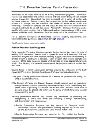 Child Protective Services: Family Preservation
Social Services Manual Child Protective Chapter 2100, Section VII
September 2000 Page 200
Homestead is the most intensive of the Family Preservation programs. Homestead
services are best matched to families in crisis and who require therapeutic or clinically
oriented intervention. Homestead has been successful with a variety of families with
significant problems. Several common factors with these families include a desire and
motivation to change and the emotional and intellectual resources to benefit from
counseling. Homestead Services can and should be used for cases that have been
evaluated and found to be high-risk cases. Additionally, Homestead Services can be
used for children at imminent risk of f placement and reunification when a child is being
returned to his/her family. Homestead Services can be part of the reunification plan.
For a detailed description of Homestead services, eligibility requirements, and
procedure/practice guidelines, see 2107.26 through 2107.32.
*Adult Protective Services cases are not eligible.
Family Preservation Programs
Early Intervention/Preventive Services can help families before they reach the point of
needing CPS intervention. Once a case is opened for services, Parent Aide, PUP and
Homestead Program can work together providing support, education and counseling to
families to form a continuum of services. Each program offers distinct strengths and
services. DFCS case managers assess which services are most appropriate for each
family. The following is a general comparison of the programs and the families they
best serve.
Several tenets of family preservation services underlie the philosophy of the Early
Intervention/Preventive Services, Parent Aide, PUP, and Homestead programs:
1.The goal of family preservation services is to ensure the protection and safety of a
child at risk of maltreatment.
2.The Division of Family and Children Services should invest at least, as much time,
energy and resources into preserving and strengthening a child's natural family as it
would spend in providing out-of-home care for that child. No child in the State of
Georgia should be placed into foster care for purely or chiefly temporary financial
problems in the family.
3.Family preservation services help families help themselves by preserving and
strengthening a child's own family and promoting a family's self-sufficiency,
self-determination and independence.
4.Family Preservation Programs are key elements in Georgia's family
preservation services and permanency planning required by Public Law
96-272, the Adoption Assistance and Child Welfare Act of 1980.
5.Family Preservation Programs are supported by P.L. 103-66, the Family
 
