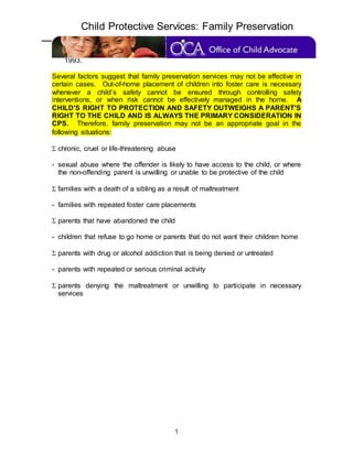 Child Protective Services: Family Preservation
1
Preservation and Support Services; Omnibus Budget Reconciliation Act of
1993.
Several factors suggest that family preservation services may not be effective in
certain cases. Out-of-home placement of children into foster care is necessary
whenever a child’s safety cannot be ensured through controlling safety
interventions, or when risk cannot be effectively managed in the home. A
CHILD'S RIGHT TO PROTECTION AND SAFETY OUTWEIGHS A PARENT'S
RIGHT TO THE CHILD AND IS ALWAYS THE PRIMARY CONSIDERATION IN
CPS. Therefore, family preservation may not be an appropriate goal in the
following situations:
 chronic, cruel or life-threatening abuse
- sexual abuse where the offender is likely to have access to the child, or where
the non-offending parent is unwilling or unable to be protective of the child
 families with a death of a sibling as a result of maltreatment
- families with repeated foster care placements
 parents that have abandoned the child
- children that refuse to go home or parents that do not want their children home
 parents with drug or alcohol addiction that is being denied or untreated
- parents with repeated or serious criminal activity
 parents denying the maltreatment or unwilling to participate in necessary
services
 