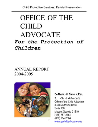 Child Protective Services: Family Preservation
2
OFFICE OF THE
CHILD
ADVOCATE
For the Protection of
Children
ANNUAL REPORT
2004-2005
D
DeAlvah Hill Simms, Esq.
I. Child Advocate
Office of the Child Advocate
3330 Northside Drive
Suite 100
Macon, Georgia 31210
(478) 757-2661
(800) 254-2064
www.gachildadvocate.org
 