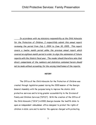 Child Protective Services: Family Preservation
3
In accordance with my statutory responsibility as the Child Advocate
for the Protection of Children, I respectfully submit this annual report
reviewing the period from July 1, 2004 to June 30, 2005. This report
covers a twelve month period unlike the previous annual report which
covered an eighteen month period in order to align the submission of future
reports with the State’s fiscal year. The reader should therefore note that
direct comparisons of the numbers and statistics contained herein should
not be made without accounting for the varying timeframes of the reports.
HISTORY
The Office of the Child Advocate for the Protection of Children was
created through legislation passed during the 2000 session of the Georgia
General Assembly with the purpose being to improve the state’s child
protective services and to bring greater accountability to the Division of
Family and Children Services (“DFCS”). With the creation of the Office of
the Child Advocate ("OCA") in 2000, Georgia became the twelfth state to
open an independent ombudsman office designed to protect the rights of
children in state care and to monitor the agencies charged with protecting
 