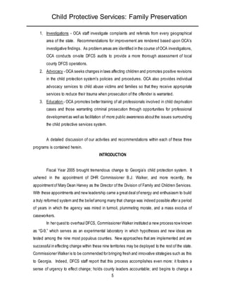 Child Protective Services: Family Preservation
5
1. Investigations - OCA staff investigate complaints and referrals from every geographical
area of the state. Recommendations for improvement are rendered based upon OCA's
investigative findings. As problem areas are identified in the course ofOCA investigations,
OCA conducts on-site DFCS audits to provide a more thorough assessment of local
county DFCS operations.
2. Advocacy - OCA seeks changes in laws affecting children and promotes positive revisions
in the child protection system's policies and procedures. OCA also provides individual
advocacy services to child abuse victims and families so that they receive appropriate
services to reduce their trauma when prosecution of the offender is warranted.
3. Education - OCA promotes better training of all professionals involved in child deprivation
cases and those warranting criminal prosecution through opportunities for professional
developmentas well as facilitation of more public awareness aboutthe issues surrounding
the child protective services system.
A detailed discussion of our activities and recommendations within each of these three
programs is contained herein.
INTRODUCTION
Fiscal Year 2005 brought tremendous change to Georgia’s child protection system. It
ushered in the appointment of DHR Commissioner B.J. Walker, and more recently, the
appointmentof Mary Dean Harvey as the Director of the Division of Family and Children Services.
With these appointments and new leadership came a greatdeal ofenergy and enthusiasm to build
a truly reformed system and the beliefamong many that change was indeed possible after a period
of years in which the agency was mired in turmoil, plummeting morale, and a mass exodus of
caseworkers.
In her questto overhaul DFCS, Commissioner Walker instituted a new process now known
as “G-9,” which serves as an experimental laboratory in which hypotheses and new ideas are
tested among the nine most populous counties. New approaches that are implemented and are
successful in effecting change within these nine territories may be deployed to the rest of the state.
Commissioner Walker is to be commended for bringing fresh and innovative strategies such as this
to Georgia. Indeed, DFCS staff report that this process accomplishes even more: it fosters a
sense of urgency to effect change; holds county leaders accountable; and begins to change a
 
