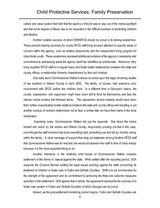 Child Protective Services: Family Preservation
6
culture and value system that held that the agency’s first job was to stay out of the media spotlight
and that some degree of failure was to be expected in the difficult business of protecting children
and families.
Another notable success of which DHR/DFCS should be proud is its training academies.
These periodic training seminars for county DFCS staff bring focused attention to specific areas of
concern within the agency, such as relative placements and the independent living program for
older foster youth. These academies representadditional evidence ofthe agency’s leadership and
commitment to addressing areas the agency itself has identified as problematic. Moreover, they
bring together DFCS staff on a regular basis and foster better relationships between the state and
county offices, a relationship formerly characterized by fear and mistrust.
One early testin Commissioner Walker’s tenure occurred upon the tragic drowning deaths
of two toddlers in Warren County in April 2005. The family, of course, had extensive prior
involvement with DFCS before the children died. In a different time in Georgia’s history, the
county, caseworker, and supervisor might have been left to fend for themselves and face the
intense media scrutiny that followed alone. The caseworker almost certainly would have been
fired, further exacerbating hostile relations between the state and county offices and resulting in yet
another exodus of workers determined not to face a similar fate nor have their name in the local
newspaper.
Surprising many, Commissioner Walker did just the opposite. She faced the media
herself and stood by the worker and Warren County, responsibly pointing out that in this case,
even though the staff involved had done everything right, something can and did go horribly wrong
within the family. A clear message of support thus rang out statewide among frontline DFCS staff
that Commissioner Walker was for real and she would notabandon her staff in time of crisis simply
because it is the most expedient thing to do.
Another milestone in the relatively brief tenure of Commissioner Walker includes
settlement of the Kenny A. lawsuit against the state. While settled after the reporting period, OCA
supports the Consent Decree settling the legal issues pending against the state concerning its
treatment of children in foster care in Fulton and DeKalb Counties. DHR is to be commended for
the strength of the agreement and its commitment to achieving the thirty-one outcome measures
specified in the settlement. OCA agrees that in whole, the agreement represents the promise of a
foster care system in Fulton and DeKalb Counties of which Georgia can be proud.
Indeed, as the post-settlementmonitoring period begins, Fulton and DeKalb Counties are
 