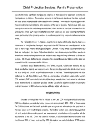 Child Protective Services: Family Preservation
7
expected to make significant changes and progress in their respective foster care systems and
their treatment of children. Tremendous amounts of staff time and attention at the state, regional,
and local levels are expected to be focused on these counties. While necessary and appropriate,
these investments must not come at the expense of the rest of Georgia. As individual OCA case
investigations and audits undeniably demonstrated, much remains to be done in our exurban and
rural counties where OCA discovered frighteningly high caseloads and poor handling of children’s
cases, particularly in the growing number of counties experiencing surges in methamphetamine
abuse.
The Honorable Peggy H. Walker, Juvenile Court Judge of Douglas County, has been
instrumental in strengthening Georgia’s response to the METH crisis and currently serves as the
chair of the Georgia Alliance for Drug Endangered Children. Yearly almost 52,000 children in our
State are maltreated. As Judge Walker has stated so many times our young children who live in
households where methamphetamines are made or used are particularly vulnerable to abuse and
neglect. METH use, trafficking and production have swept through our State over the past two
years with terrible consequences for children.
Substance abuse treatment works, even for METH users. Children are resilient. It is our
duty to see that our parents and children receive the services they need to be able to return home,
live as a family and function as productive members of our State. Treatment programs that allow
mothers to live with their children work. There is a real shortage of treatment programs for women.
OCA applauds DHR’s recent efforts in identifying target areas to direct funds aimed at substance
abuse treatment and is particularly pleased with the Governor’s recommendation of funding for
treatment services for 200 methamphetamine-addicted adults with children.
INVESTIGATIONS
Since the opening of the office in January of 2001, the OCA investigators have completed
2,451 investigations, consistently finding concerns in approximately 25% - 30% of those cases.
The Child Advocate and OCA staff again this year recognize and acknowledge the good work in
the many cases we review finding no concerns. The frontline workers have a tremendously difficult
job, and again in this reporting period, we saw caseload sizes that are not compatible with the
requirements of that job. Given the caseload numbers, it is quite notable that no concerns were
found in over 70% of cases reviewed by OCA. We extend our gratitude to those DFCS workers
 