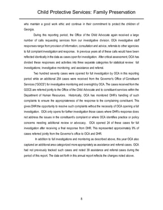 Child Protective Services: Family Preservation
8
who maintain a good work ethic and continue in their commitment to protect the children of
Georgia.
During this reporting period, the Office of the Child Advocate again received a large
number of calls requesting services from our investigative division. OCA investigative staff
responses range from provision ofinformation, consultation and advice, referrals to other agencies
to full complaintinvestigation and response. In previous years all of these calls would have been
reflected identically in the data as cases open for investigation. After critical assessment, OCA has
divided these responses and activities into three separate categories for statistical review: full
investigations; investigative monitoring; and assistance and referral.
Two hundred seventy cases were opened for full investigation by OCA in this reporting
period while an additional 254 cases were received from the Governor’s Office of Constituent
Services (“GOCS”) for investigative monitoring and oversightby OCA. The cases received from the
GOCS are referred jointly to the Office of the Child Advocate and to constituent services within the
Department of Human Resources. Historically, OCA has monitored DHR’s handling of such
complaints to ensure the appropriateness of the response to the complaining constituent. This
gives DHR the opportunity to resolve such complaints without the necessity of OCA opening a full
investigation. OCA only opens for further investigation those cases where DHR’s response does
not address the issues in the constituent’s complaint or where OCA identifies practice or policy
concerns needing additional review or advocacy. OCA opened 24 of these cases for full
investigation after receiving a final response from DHR. This represented approximately 9% of
cases referred jointly from the Governor’s office to OCA and DHR.
In addition to full investigations and monitoring as described above, this year OCA also
captured an additional area categorized more appropriately as assistance and referral cases. OCA
had not previously tracked such cases and noted 39 assistance and referral cases during the
period of this report. The data set forth in this annual report reflects the changes noted above.
 