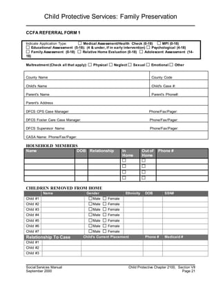 Child Protective Services: Family Preservation
Social Services Manual Child Protective Chapter 2100, Section VII
September 2000 Page 21
CCFA REFERRAL FORM 1
Indicate Application Type: Medical Assessment/Health Check (0-18) MPI (0-18)
Educational Assessment (5-18); (4 & under, if in early intervention) Psychological (4-18)
Family Assessment (0-18) Relative Home Evaluation (0-18) Adolescent Assessment (14-
18)
Maltreatment (Check all that apply): Physical Neglect Sexual Emotional Other
County Name County Code
Child's Name Child's Case #:
Parent's Name Parent's Phone#:
Parent's Address
DFCS CPS Case Manager: Phone/Fax/Pager:
DFCS Foster Care Case Manager: Phone/Fax/Pager:
DFCS Supervisor Name: Phone/Fax/Pager:
CASA Name: Phone/Fax/Pager:
HOUSEHOLD MEMBERS
Name DOB Relationship In
Home
Out of
Home
Phone #
CHILDREN REMOVED FROM HOME
Name Gender Ethnicity DOB SSN#
Child #1 Male Female
Child #2 Male Female
Child #3 Male Female
Child #4 Male Female
Child #5 Male Female
Child #6 Male Female
Child #7 Male Female
Relationship To Case Child's Current Placement Phone # Medicaid #
Child #1
Child #2
Child #3
 