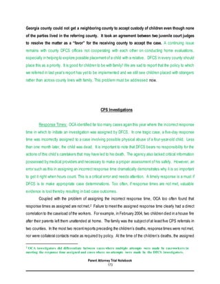 Parent Attorney Trial Notebook
173
Georgia county could not get a neighboring county to accept custody of children even though none
of the parties lived in the referring county. It took an agreement between two juvenile court judges
to resolve the matter as a “favor” for the receiving county to accept the case. A continuing issue
remains with county DFCS offices not cooperating with each other on conducting home evaluations,
especially in helping to explore possible placementof a child with a relative. DFCS in every county should
place this as a priority. It is good for children to be with family! We are sad to report that the policy to which
we referred in last year’s report has yet to be implemented and we still see children placed with strangers
rather than across county lines with family. This problem must be addressed now.
CPS Investigations
Response Times: OCA identified far too many cases again this year where the incorrect response
time in which to initiate an investigation was assigned by DFCS. In one tragic case, a five-day response
time was incorrectly assigned to a case involving possible physical abuse of a four-year-old child. Less
than one month later, the child was dead. It is important to note that DFCS bears no responsibility for the
actions of this child’s caretakers that may have led to his death. The agency also lacked critical information
possessed by medical providers and necessary to make a proper assessment of his safety. However, an
error such as this in assigning an incorrect response time dramatically demonstrates why it is so important
to get it right when hours count. This is a critical error and needs attention. A timely response is a must if
DFCS is to make appropriate case determinations. Too often, if response times are not met, valuable
evidence is lost thereby resulting in bad case outcomes.
Coupled with the problem of assigning the incorrect response time, OCA too often found that
response times as assigned are notmet.2 Failure to meetthe assigned response time clearly had a direct
correlation to the caseload ofthe workers. For example, in February 2004, two children died in a house fire
after their parents left them unattended at home. The family was the subjectofat leastfive CPS referrals in
two counties. In the most two recentreports preceding the children’s deaths, response times were notmet,
nor were collateral contacts made as required by policy. At the time of the children’s deaths, the assigned
2 OCA investigators did differentiate between cases where multiple attempts were made by caseworkers in
meeting the response time assigned and cases where no attempts were made by the DFCS investigators.
 