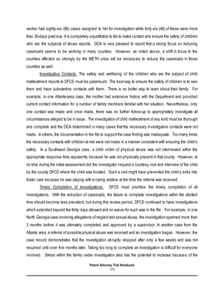 Parent Attorney Trial Notebook
173
worker had eighty-six (86) cases assigned to her for investigation while forty-six (46) of these were more
than 30-days pastdue. It is completely unjustifiable to fail to make contact and ensure the safety of children
who are the subjects of abuse reports. OCA is very pleased to report that a strong focus on reducing
caseloads seems to be working in many counties. However, as noted above, a shift in focus to the
counties affected so strongly by the METH crisis will be necessary to reduce the caseloads in those
counties as well.
Investigative Contacts: The safety and wellbeing of the children who are the subject of child
maltreatment reports to DFCS must be paramount. The bestway to ensure the safety of children is to see
them and have substantive contacts with them. There is no better way to learn about their family. For
example, in one Atlanta-area case, the mother had extensive history with the Department and provided
current contact information for a number of family members familiar with her situation. Nevertheless, only
one contact was made and once made, there was no further follow-up to appropriately investigate all
circumstances alleged to be in issue. The investigation ofchild maltreatment of any kind must be thorough
and complete and the OCA determined in many cases that the necessary investigative contacts were not
made. In others, the documentation in the file to supportthe case finding was inadequate. Too many times
the necessary contacts with children at risk were not made in a manner consistent with ensuring the child’s
safety. In a Southwest Georgia case, a child victim of physical abuse was not interviewed within the
appropriate response time apparently because he was not physically present in that county. However, at
no time during the initial assessment did the investigator request a courtesy visit and interview of the child
by the county DFCS where the child was located. Such a visit might have prevented the child’s entry into
foster care because he was staying with a caring relative at the time the referral was received.
Timely Completion of Investigations: DFCS must prioritize the timely completion of all
investigations. With the reduction of caseloads, the failure to complete investigations within the allotted
time should become less prevalent, but during this review period, DFCS continued to have investigations
which extended beyond the thirty days allowed and no waiver for such was in the file. For example, in one
North Georgia case involving allegations ofneglectand sexual abuse, the investigation spanned more than
3 months before it was ultimately completed and approved by a supervisor. In another case from the
Atlanta area, a referral of possible physical abuse was received and an investigation began. However, the
case record demonstrates that the investigation abruptly stopped after only a few weeks and was not
resumed until over five months later. Taking too long to complete an investigation is difficult for everyone
involved. Stress within the family under investigation also has the potential to increase because of the
 