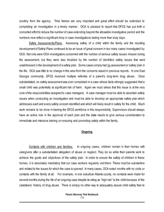 Parent Attorney Trial Notebook
173
scrutiny from the agency. Time frames are very important and great effort should be extended to
completing an investigation in a timely manner. OCA is pleased to report that DFCS has put forth a
concerted effortto reduce the number of case extending beyond the allowable investigative period and the
numbers now reflect a significant drop in case investigations lasting more than sixty days.
Safety Assessments/Plans: Assessing safety of a child within the family and the resulting
developmentofSafety Plans continued to be an issue of great concern in too many cases investigated by
OCA. Not only were OCA investigators concerned with the number of serious safety issues missed during
the assessment, but they were also troubled by the number of identified safety issues that went
unaddressed in the developmentofa safety plan. Some cases simply had no assessmentor safety plan in
the file. OCA saw little to no change in this area from the concerns raised in previous reports. In one East
Georgia community, DFCS received multiple referrals of a parent’s long-term drug abuse. Once
substantiated, no safety assessmentwas ever completed in a case whose facts strongly suggested that a
small child was potentially at significant risk of harm. Again we must stress that this issue is at the very
core ofthe responsibilities assigned to case managers. A case manager must be able to ascertain safety
issues when conducting an investigation and must be able to develop an appropriate safety plan which
addresses each and every safety concern identified and which will likely result in safety for the child. Much
work remains to be done in training the DFCS workforce in this responsibility. Supervisors should always
have an active role in the approval of each plan and the state needs to give serious consideration to
immediate and intensive training on ensuring and promoting safety within the family.
Ongoing
Contacts with children and families: In ongoing cases, children remain in their homes with
caregivers after a substantiated allegation of abuse or neglect. They do so while their parents work to
achieve the goals and objectives of the safety plan. In order to ensure the safety of children in these
homes, it is absolutely mandatory that our case workers regularly visit them. These must be substantive
and related to the issues for which the case is opened. In many cases, OCA noted months with no visits or
contacts with the family at all. For example, in one suburban Atlanta county, no contacts were made for
several months during the life of an ongoing case despite its rating as “high risk” to the child because of the
caretakers’ history of drug abuse. There is simply no other way to adequately assure child safety than to
 