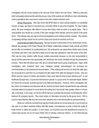 Parent Attorney Trial Notebook
173
investigation and the issues leading to the removal of the children from the home. Without a case plan
which adequately addresses the parenting issues,many ofthe parents are left without a true understanding
of the expectations they must meet in order to have their children returned home.
Sibling Placements: OCA also found that DFCS failed to place siblings together in a substantial
number of cases and failed to document any concerted efforts to place them together. To make matters
worse, the case managers often failed to ensure that sibling visits occurred on a regular basis. This is
unacceptable and should be a priority of the case manager when siblings cannot be placed in the same
home. Their siblings may very well be the only biological tie some ofthese children maintain. The practice
of separating siblings should not be common place and should be avoided at all cost.
Appropriate and Stable Placements: Georgia remains in critical need ofmore family foster homes.
Despite the passage of the Foster Parents’ Bill of Rights, relationships between foster parents and DFCS
are too often not maintained at a partnership level. We continued to see cases where children were in basic
level foster care when it was clear that a higher level of care was warranted to meet the needs of the child.
OCA saw too many children suffer through multiple placements because no one took responsibility to
assure that the placement was appropriate and addressed the needs identified through the assessment
process. Most often this failure was in the area of mental health needs going unaddressed. Again, OCA
investigators were disturbed when case managers actually acknowledged not reviewing the
recommendations in the assessment documentation. If the professional services for which the state pays
are not going to be used then itis a complete and utter waste of the state and taxpayer’s money. How can
DFCS meet the needs of children and families if they never take the time to learn what they are? In one
Northeast Georgia case, a 3 year-old-child had been placed in a group home for medically fragile children
for mostof his young life, at great expense to the State and taxpayers. However, OCA’s investigation into
this child’s circumstances and interviews with his medical providers clearly indicated that he was sufficiently
medically stable to be placed in a more family-like setting and in fact would make greater strides in a home
with a real family. In this case, no one from DFCS had ever contacted the physician coordinating the child’s
treatment for progress reports. They relied solely on information provided by the group home. OCA is
proud to report that this little boy has since been adopted and is now thriving with his permanent family.
Moreover, while the overwhelming majority offoster parents do an exemplary job in providing love
and care to our state’s neediest children with little reward, circumstances do arise in which the quality of
foster homes is called into question. In such cases, it is incumbent upon the Department to respond in a
manner that ensures we do not cause further harm to already victimized children. In one West Georgia
 