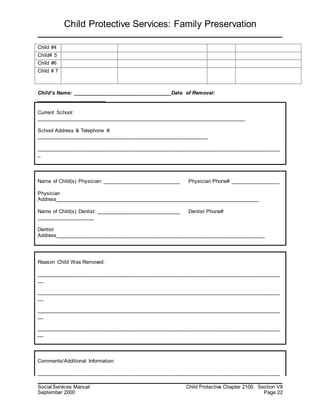Child Protective Services: Family Preservation
Social Services Manual Child Protective Chapter 2100, Section VII
September 2000 Page 22
Child #4
Child# 5
Child #6
Child # 7
Child’s Name: __________________________________Date of Removal:
________________________
Current School:
________________________________________________________________________
School Address & Telephone #:
___________________________________________________________
____________________________________________________________________________________
_
Name of Child(s) Physician: ___________________________ Physician Phone# _________________
Physician
Address______________________________________________________________________
Name of Child(s) Dentist: _____________________________ Dentist Phone#
____________________
Dentist
Address________________________________________________________________________
Reason Child Was Removed:
____________________________________________________________________________________
__
____________________________________________________________________________________
__
____________________________________________________________________________________
__
____________________________________________________________________________________
__
Comments/Additional Information:
____________________________________________________________________________________
 