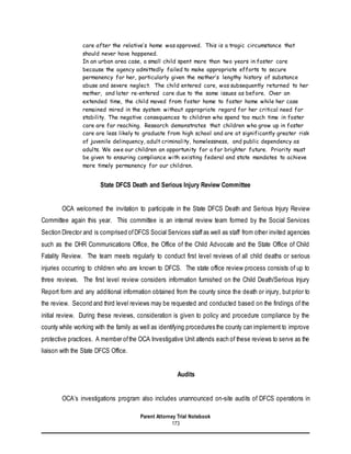 Parent Attorney Trial Notebook
173
care after the relative’s home was approved. This is a tragic circumstance that
should never have happened.
In an urban area case, a small child spent more than two years in foster care
because the agency admittedly failed to make appropriate efforts to secure
permanency for her, particularly given the mother’s lengthy history of substance
abuse and severe neglect. The child entered care, was subsequently returned to her
mother, and later re-entered care due to the same issues as before. Over an
extended time, the child moved from foster home to foster home while her case
remained mired in the system without appropriate regard for her critical need for
stability. The negative consequences to children who spend too much time in foster
care are far reaching. Research demonstrates that children who grow up in foster
care are less likely to graduate from high school and are at significantly greater risk
of juvenile delinquency, adult criminality, homelessness, and public dependency as
adults. We owe our children an opportunity for a far brighter future. Priority must
be given to ensuring compliance with existing federal and state mandates to achieve
more timely permanency for our children.
State DFCS Death and Serious Injury Review Committee
OCA welcomed the invitation to participate in the State DFCS Death and Serious Injury Review
Committee again this year. This committee is an internal review team formed by the Social Services
Section Director and is comprised ofDFCS Social Services staff as well as staff from other invited agencies
such as the DHR Communications Office, the Office of the Child Advocate and the State Office of Child
Fatality Review. The team meets regularly to conduct first level reviews of all child deaths or serious
injuries occurring to children who are known to DFCS. The state office review process consists of up to
three reviews. The first level review considers information furnished on the Child Death/Serious Injury
Report form and any additional information obtained from the county since the death or injury, but prior to
the review. Second and third level reviews may be requested and conducted based on the findings of the
initial review. During these reviews, consideration is given to policy and procedure compliance by the
county while working with the family as well as identifying procedures the county can implement to improve
protective practices. A member ofthe OCA Investigative Unit attends each of these reviews to serve as the
liaison with the State DFCS Office.
Audits
OCA’s investigations program also includes unannounced on-site audits of DFCS operations in
 