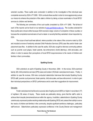Parent Attorney Trial Notebook
173
selected counties. These audits were conducted in addition to the investigation of the individual case
complaints received by OCA in FY 2005. OCA conducts these audits in order to more aggressively pursue
our mission to enhance the protection of the state’s children by taking a closer examination of local DFCS’
services to children and families.
The following are summaries of five such audits completed by OCA in FY 2005. The full text of
each of the reports can be found on our website at www.gachildadvocate.org. The counties selected for
these audits were chosen either because OCA received a large volume of complaints in these counties or
because the complaints received were ofsuch a nature or severity that they warranted closer inspection by
OCA.
The scope ofeach auditwas tailored, where possible,to the nature of the concerns noted by OCA
and included a review of randomly selected Child Protective Services (CPS) case files and/or foster care
placementcase files. In addition to the case file audits, OCA also sought to interview community partners
such as juvenile court judges, foster parents, law enforcement, district attorneys, child advocates, and
others in order to assess their perceptions of local DFCS responsiveness to the needs of children and
families in their communities.
Spalding County
OCA undertook an audit of Spalding County in November, 2004. In this review, OCA examined
twenty (20) child protective services (CPS) cases and sixteen (16) foster care/placement cases. Finally, in
addition to case file reviews, OCA also conducted stakeholder interviews that included Spalding County
DFCS staff, juvenile courtpersonnel, foster parents, child advocates,and law enforcement, in order to gain
their individual perspectives on DFCS’ performance and to seek their suggestions for improvement.
Strengths
Foster care/placementachieved a success rate ofeighty percent(80%) or higher in seventeen (17)
of eighteen (18) areas of inquiry. These results are particularly strong, given that the staff is able to
achieve them despite phenomenal turnover within the agency. In addition, stakeholders in Spalding County
unanimously expressed positive working relationships with Spalding DFCS and praised their ability to serve
the needs of children and families in the community, despite significant workforce challenges, particularly
staff turnover. Stakeholders particularly expressed confidence in the County Director and management
 