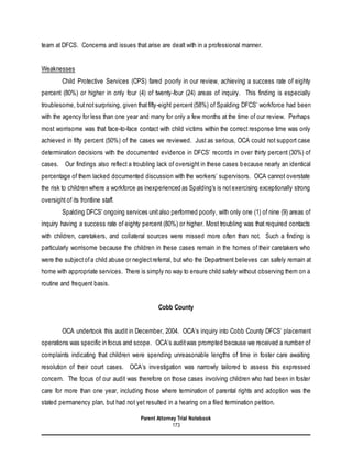 Parent Attorney Trial Notebook
173
team at DFCS. Concerns and issues that arise are dealt with in a professional manner.
Weaknesses
Child Protective Services (CPS) fared poorly in our review, achieving a success rate of eighty
percent (80%) or higher in only four (4) of twenty-four (24) areas of inquiry. This finding is especially
troublesome, butnotsurprising, given thatfifty-eight percent(58%) of Spalding DFCS’ workforce had been
with the agency for less than one year and many for only a few months at the time of our review. Perhaps
most worrisome was that face-to-face contact with child victims within the correct response time was only
achieved in fifty percent (50%) of the cases we reviewed. Just as serious, OCA could not support case
determination decisions with the documented evidence in DFCS’ records in over thirty percent (30%) of
cases. Our findings also reflect a troubling lack of oversight in these cases because nearly an identical
percentage of them lacked documented discussion with the workers’ supervisors. OCA cannot overstate
the risk to children where a workforce as inexperienced as Spalding’s is notexercising exceptionally strong
oversight of its frontline staff.
Spalding DFCS’ ongoing services unitalso performed poorly, with only one (1) of nine (9) areas of
inquiry having a success rate of eighty percent (80%) or higher. Most troubling was that required contacts
with children, caretakers, and collateral sources were missed more often than not. Such a finding is
particularly worrisome because the children in these cases remain in the homes of their caretakers who
were the subjectofa child abuse or neglectreferral, but who the Department believes can safely remain at
home with appropriate services. There is simply no way to ensure child safety without observing them on a
routine and frequent basis.
Cobb County
OCA undertook this audit in December, 2004. OCA’s inquiry into Cobb County DFCS’ placement
operations was specific in focus and scope. OCA’s auditwas prompted because we received a number of
complaints indicating that children were spending unreasonable lengths of time in foster care awaiting
resolution of their court cases. OCA’s investigation was narrowly tailored to assess this expressed
concern. The focus of our audit was therefore on those cases involving children who had been in foster
care for more than one year, including those where termination of parental rights and adoption was the
stated permanency plan, but had not yet resulted in a hearing on a filed termination petition.
 