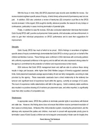 Parent Attorney Trial Notebook
173
With this focus in mind, thirty (30) DFCS placement case records were identified for review. Our
review included eighteen specific areas ofinquiry, ofwhich timely achievementofpermanency was but one
part. In addition, OCA also undertook a review of twenty-two (22) companion court files to the DFCS
records reviewed. In this regard, OCA soughtto identify, wherever possible, the reasons for any delays or
continuances, particularly in cases involving termination of parental rights.
Finally, in addition to case file reviews, OCA also conducted stakeholder interviews that included
Cobb County DFCS staff, juvenile courtpersonnel, foster parents, child advocates,and law enforcement, in
order to gain their individual perspectives on DFCS’ performance and to seek their suggestions for
improvement.
Strengths
Cobb County DFCS has much of which to be proud. OCA’s findings in seventeen of eighteen
specific areas ofinquiry overwhelmingly demonstrate that Cobb DFCS is doing a good job on behalf of the
children and families it serves. These findings were confirmed in OCA interviews with community partners
who uniformly expressed confidence in the agency and its staff and who also expressed strong praise for
the agency’s commitment to the protection of children and responsiveness to their needs.
OCA believes that Cobb DFCS management team and staff are able to achieve these strong
results in large part because, while higher than Child Welfare League of America suggested caseload
limits, Cobb placementcaseloads average approximately 20 and are fairly manageable, according to data
provided by the agency. These reasonable caseloads bear a direct relationship to the relatively low
turnover and significant level of experience found within the agency, currently an average of 5.3 years.
This level of experience instills stakeholders with faith in the agency. Cobb’s relatively stable workforce
also resulted in a positive showing of2.4 workers per placement case, and while imperfect, is significantly
lower than other counties of comparable size.
Weaknesses
In appropriate cases, DFCS files petitions to terminate parental rights in accordance with federal
and state law. However, this finding alone does not ensure that children receive permanent resolution of
their cases on a timely basis. All facets ofthe child protection system, including the judicial branch, and the
attorneys who represent the parties and children, must work in concert with appropriate priority given to
termination cases ifCobb County’s children are not to languish unnecessarily in foster care for lengthy time
 