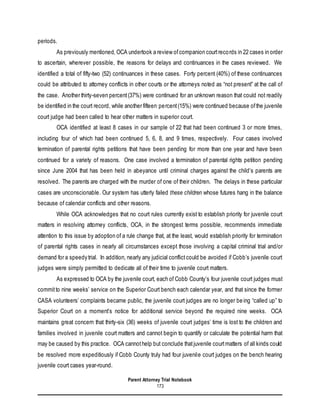 Parent Attorney Trial Notebook
173
periods.
As previously mentioned, OCA undertook a review ofcompanion courtrecords in 22 cases in order
to ascertain, wherever possible, the reasons for delays and continuances in the cases reviewed. We
identified a total of fifty-two (52) continuances in these cases. Forty percent (40%) of these continuances
could be attributed to attorney conflicts in other courts or the attorneys noted as “not present” at the call of
the case. Another thirty-seven percent(37%) were continued for an unknown reason that could not readily
be identified in the court record, while another fifteen percent(15%) were continued because ofthe juvenile
court judge had been called to hear other matters in superior court.
OCA identified at least 8 cases in our sample of 22 that had been continued 3 or more times,
including four of which had been continued 5, 6, 8, and 9 times, respectively. Four cases involved
termination of parental rights petitions that have been pending for more than one year and have been
continued for a variety of reasons. One case involved a termination of parental rights petition pending
since June 2004 that has been held in abeyance until criminal charges against the child’s parents are
resolved. The parents are charged with the murder of one of their children. The delays in these particular
cases are unconscionable. Our system has utterly failed these children whose futures hang in the balance
because of calendar conflicts and other reasons.
While OCA acknowledges that no court rules currently exist to establish priority for juvenile court
matters in resolving attorney conflicts, OCA, in the strongest terms possible, recommends immediate
attention to this issue by adoption of a rule change that, at the least, would establish priority for termination
of parental rights cases in nearly all circumstances except those involving a capital criminal trial and/or
demand for a speedy trial. In addition, nearly any judicial conflictcould be avoided if Cobb’s juvenile court
judges were simply permitted to dedicate all of their time to juvenile court matters.
As expressed to OCA by the juvenile court, each of Cobb County’s four juvenile court judges must
committo nine weeks’ service on the Superior Court bench each calendar year, and that since the former
CASA volunteers’ complaints became public, the juvenile court judges are no longer being “called up” to
Superior Court on a moment’s notice for additional service beyond the required nine weeks. OCA
maintains great concern that thirty-six (36) weeks of juvenile court judges’ time is lost to the children and
families involved in juvenile court matters and cannot begin to quantify or calculate the potential harm that
may be caused by this practice. OCA cannothelp but conclude thatjuvenile courtmatters of all kinds could
be resolved more expeditiously if Cobb County truly had four juvenile court judges on the bench hearing
juvenile court cases year-round.
 