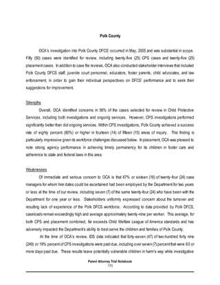 Parent Attorney Trial Notebook
173
Polk County
OCA’s investigation into Polk County DFCS’ occurred in May, 2005 and was substantial in scope.
Fifty (50) cases were identified for review, including twenty-five (25) CPS cases and twenty-five (25)
placementcases. In addition to case file reviews, OCA also conducted stakeholder interviews that included
Polk County DFCS staff, juvenile court personnel, educators, foster parents, child advocates, and law
enforcement, in order to gain their individual perspectives on DFCS’ performance and to seek their
suggestions for improvement.
Strengths
Overall, OCA identified concerns in 56% of the cases selected for review in Child Protective
Services, including both investigations and ongoing services. However, CPS investigations performed
significantly better than did ongoing services. Within CPS investigations, Polk County achieved a success
rate of eighty percent (80%) or higher in fourteen (14) of fifteen (15) areas of inquiry. This finding is
particularly impressive given its workforce challenges discussed below. In placement, OCA was pleased to
note strong agency performance in achieving timely permanency for its children in foster care and
adherence to state and federal laws in this area.
Weaknesses
Of immediate and serious concern to OCA is that 67% or sixteen (16) of twenty-four (24) case
managers for whom hire dates could be ascertained had been employed by the Department for two years
or less at the time of our review, including seven (7) of the same twenty-four (24) who have been with the
Department for one year or less. Stakeholders uniformly expressed concern about the turnover and
resulting lack of experience of the Polk DFCS workforce. According to data provided by Polk DFCS,
caseloads remain exceedingly high and average approximately twenty-nine per worker. This average, for
both CPS and placement combined, far exceeds Child Welfare League of America standards and has
adversely impacted the Department’s ability to best serve the children and families of Polk County.
At the time of OCA’s review, IDS data indicated that forty-seven (47) of two-hundred forty nine
(249) or 19% percentofCPS investigations were pastdue, including over seven (7) percentthat were 60 or
more days past due. These results leave potentially vulnerable children in harm’s way while investigative
 