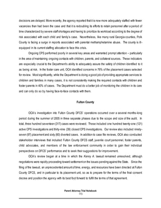 Parent Attorney Trial Notebook
173
decisions are delayed. More recently, the agency reported thatit is now more adequately staffed with fewer
vacancies than had been the case and that it is redoubling its efforts to retain personnel after a period of
time characterized by severe staffshortages and having to prioritize its workload according to the degree of
risk associated with each child and family’s case. Nevertheless, like many rural Georgia counties, Polk
County is facing a surge in reports associated with parental methamphetamine abuse. The county is ill-
equipped in its current staffing allocation to face this crisis.
Ongoing CPS performed poorly in several key areas and warranted prompt attention – particularly
in the area ofmaintaining ongoing contacts with children, parents, and collateral sources. These indicators
are especially crucial to the Department’s ability to adequately assure the safety of children identified to it
as being at risk. In the foster care unit, OCA identified concerns in 76% of the placement cases selected
for review. Mostsignificantly, while the Department is doing a good job ofproviding appropriate services to
children and families in many cases, it is not consistently making the required contacts with children and
foster parents in 40% of cases. The Department must do a better job of monitoring the children in its care
and can only do so by having face-to-face contacts with them.
Fulton County
OCA’s investigation into Fulton County DFCS’ operations occurred over a several months-long
period during the summer of 2005 in three separate phases due to the scope and size of the audit. In
total, three hundred seventeen (317) cases were reviewed. These included one hundred twenty-one (121)
active CPS investigations and thirty-nine (39) closed CPS investigations. Our review also included ninety-
seven (97) placementand sixty (60) diverted cases. In addition to case file reviews, OCA also conducted
stakeholder interviews that included Fulton County DFCS staff, juvenile court personnel, foster parents,
child advocates, and members of the law enforcement community in order to gain their individual
perspectives on DFCS’ performance and to seek their suggestions for improvement.
OCA’s review began at a time in which the Kenny A. lawsuit remained unresolved, although
negotiations were rapidly proceeding toward settlementon the issues pending againstthe State. Since the
filing ofthe lawsuit, an unprecedented amountoftime, energy, and resources have been directed at Fulton
County DFCS, and in particular to its placement unit, so as to prepare for the terms of the final consent
decree and position the agency with its best foot forward to fulfill the terms of that agreement.
 