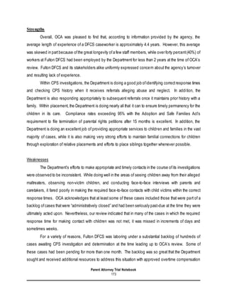 Parent Attorney Trial Notebook
173
Strengths
Overall, OCA was pleased to find that, according to information provided by the agency, the
average length of experience of a DFCS caseworker is approximately 4.4 years. However, this average
was skewed in partbecause ofthe great longevity ofa few staff members, while over forty percent(40%) of
workers at Fulton DFCS had been employed by the Department for less than 2 years at the time of OCA’s
review. Fulton DFCS and its stakeholders alike uniformly expressed concern about the agency’s turnover
and resulting lack of experience.
Within CPS investigations, the Department is doing a good job ofidentifying correctresponse times
and checking CPS history when it receives referrals alleging abuse and neglect. In addition, the
Department is also responding appropriately to subsequent referrals once it maintains prior history with a
family. Within placement, the Department is doing nearly all that it can to ensure timely permanency for the
children in its care. Compliance rates exceeding 95% with the Adoption and Safe Families Act’s
requirement to file termination of parental rights petitions after 15 months is excellent. In addition, the
Department is doing an excellent job of providing appropriate services to children and families in the vast
majority of cases, while it is also making very strong efforts to maintain familial connections for children
through exploration of relative placements and efforts to place siblings together whenever possible.
Weaknesses
The Department’s efforts to make appropriate and timely contacts in the course ofits investigations
were observed to be inconsistent. While doing well in the areas of seeing children away from their alleged
maltreaters, observing non-victim children, and conducting face-to-face interviews with parents and
caretakers, it fared poorly in making the required face-to-face contacts with child victims within the correct
response times. OCA acknowledges that at least some of these cases included those that were part of a
backlog ofcases thatwere “administratively closed” and had been seriously past-due at the time they were
ultimately acted upon. Nevertheless, our review indicated that in many of the cases in which the required
response time for making contact with children was not met, it was missed in increments of days and
sometimes weeks.
For a variety of reasons, Fulton DFCS was laboring under a substantial backlog of hundreds of
cases awaiting CPS investigation and determination at the time leading up to OCA’s review. Some of
these cases had been pending for more than one month. The backlog was so great that the Department
sought and received additional resources to address this situation with approved overtime compensation
 