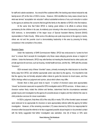 Parent Attorney Trial Notebook
173
for staff and outside assistance. As a resultofthis sustained effort, the backlog was indeed reduced to only
twenty-seven (27) at the time of OCA’s review. However, OCA identified too many cases closed due to
what was termed “acceptable risk reduction” without substantial evidence of any such reduction or action
by the agency to address the concerns that brought the family to the attention of DFCS in the first instance.
At the same time that Fulton DFCS is making great strides in its efforts to achieve timely
permanency for the children in its care, its relatively poor showing in the area of possessing court orders,
OCA believes, is demonstrative of the larger issue of Special Assistant Attorney General (SAAG)
representation in Fulton County. While some of its attorneys are quite responsive to the agency’s needs,
others are not and the juvenile court is demonstrating leadership in this area by pressing for timely
compliance in the completion of its orders.
Diversion Cases
Under the leadership of DHR Commissioner Walker, DFCS has endeavored to “control its front
door” to ensure that it accepts for investigation only those cases alleging genuine abuse or neglect of
children. Under this framework, DFCS may refer families notmeeting this threshold testto other public and
private agencies for services, such as housing, mental health services, and the like. DHR calls this process
“diversion.”
OCA reviewed sixty of these “diverted” cases, primarily reviewing the initial decision to divert the
family away from DFCS, and whether appropriate action was taken by the agency. It is important to note
that the agency has not formally adopted written criteria to guide the decision to divert cases, and thus
OCA’s findings reflect our judgment and opinion, about which others may differ.
Overall, there is fairly good news to report. A number of diversion cases were appropriately
“closed” as diversion cases and re-opened for CPS investigation and/or DFCS services. In these cases, a
diversion worker likely visited the children and families, determined that the circumstances warranted
greater inquiry and investigation by the agency for possible abuse or neglect, and then referred the case to
child protective services for closer examination.
In OCA’s judgment, forty-three (43) of the sixty (60) or nearly 72% of the diverted cases reviewed
were believed to be appropriate for diversion or were appropriately referred within the agency for further
investigation. However, of the remaining seventeen (17) cases deemed by OCA to be inappropriate for
diversion either because the referral on its face suggested possible abuse/neglect or documented contact
with the family suggested that further investigation was warranted, nine (9) of these or 53% were
 